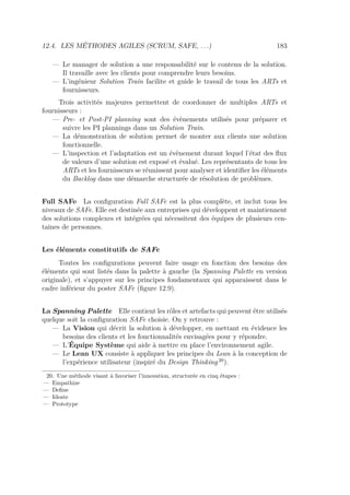 12.4. LES MÉTHODES AGILES (SCRUM, SAFE, . . .) 183
— Le manager de solution a une responsabilité sur le contenu de la solution.
Il travaille avec les clients pour comprendre leurs besoins.
— L’ingénieur Solution Train facilite et guide le travail de tous les ARTs et
fournisseurs.
Trois activités majeures permettent de coordonner de multiples ARTs et
fournisseurs :
— Pre- et Post-PI planning sont des évènements utilisés pour préparer et
suivre les PI plannings dans un Solution Train.
— La démonstration de solution permet de monter aux clients une solution
fonctionnelle.
— L’inspection et l’adaptation est un évènement durant lequel l’état des ﬂux
de valeurs d’une solution est exposé et évalué. Les représentants de tous les
ARTs et les fournisseurs se réunissent pour analyser et identiﬁer les éléments
du Backlog dans une démarche structurée de résolution de problèmes.
Full SAFe La conﬁguration Full SAFe est la plus complète, et inclut tous les
niveaux de SAFe. Elle est destinée aux entreprises qui développent et maintiennent
des solutions complexes et intégrées qui nécessitent des équipes de plusieurs cen-
taines de personnes.
Les éléments constitutifs de SAFe
Toutes les conﬁgurations peuvent faire usage en fonction des besoins des
éléments qui sont listés dans la palette à gauche (la Spanning Palette en version
originale), et s’appuyer sur les principes fondamentaux qui apparaissent dans le
cadre inférieur du poster SAFe (ﬁgure 12.9).
La Spanning Palette Elle contient les rôles et artefacts qui peuvent être utilisés
quelque soit la conﬁguration SAFe choisie. On y retrouve :
— La Vision qui décrit la solution à développer, en mettant en évidence les
besoins des clients et les fonctionnalités envisagées pour y répondre.
— L’Équipe Système qui aide à mettre en place l’environnement agile.
— Le Lean UX consiste à appliquer les principes du Lean à la conception de
l’expérience utilisateur (inspiré du Design Thinking 20
).
20. Une méthode visant à favoriser l’innovation, structurée en cinq étapes :
— Empathize
— Deﬁne
— Ideate
— Prototype
 