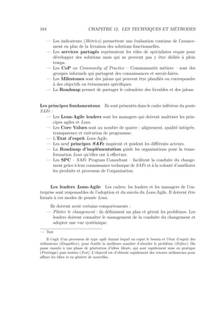 184 CHAPITRE 12. LES TECHNIQUES ET MÉTHODES
— Les indicateurs (Metrics) permettent une évaluation continue de l’avance-
ment en plus de la livraison des solutions fonctionnelles.
— Les services partagés représentent les rôles de spécialistes requis pour
développer des solutions mais qui ne peuvent pas y être dédiés à plein
temps.
— Les CoP ou Community of Practice – Communautés métiers – sont des
groupes informels qui partagent des connaissances et savoir-faires.
— Les Milestones sont des jalons qui peuvent être planiﬁés ou correspondre
à des objectifs ou évènements spéciﬁques.
— La Roadmap permet de partager le calendrier des livrables et des jalons.
Les principes fondamentaux Ils sont présentés dans le cadre inférieur du poste
SAFe :
— Les Lean-Agile leaders sont les managers qui doivent maîtriser les prin-
cipes agiles et Lean.
— Les Core Values sont au nombre de quatre : alignement, qualité intégrée,
transparence et exécution de programme.
— L’Etat d’esprit Lean-Agile.
— Les neuf principes SAFe inspirent et guident les diﬀérents acteurs.
— La Roadmap d’implémentation guide les organisations pour la trans-
formation Lean qu’elles ont à eﬀectuer.
— Les SPC – SAFe Program Consultant – facilitent la conduite du change-
ment grâce à leur connaissance technique de SAFe et à la volonté d’améliorer
les produits et processus de l’organisation.
Les leaders Lean-Agile Les cadres, les leaders et les managers de l’en-
treprise sont responsables de l’adoption et du succès du Lean-Agile. Il doivent être
formés à ces modes de pensée Lean.
Ils doivent avoir certains comportements :
— Piloter le changement : ils déﬁnissent un plan et gèrent les problèmes. Les
leaders doivent connaître le management de la conduite du changement et
adopter une vue systémique.
— Test
Il s’agit d’un processus de type agile durant lequel on capte le besoin et l’état d’esprit des
utilisateurs (Empathize), pour établir la meilleure manière d’aborder le problème (Deﬁne). On
passe ensuite à une phase de génération d’idées Ideate, qui sont rapidement mise en pratique
(Prototype) puis testées (Test). L’objectif est d’obtenir rapidement des retours utilisateurs pour
aﬃner les idées et en générer de nouvelles.
 