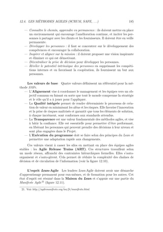 12.4. LES MÉTHODES AGILES (SCRUM, SAFE, . . .) 185
— Connaître le chemin, apprendre en permanence : ils doivent mettre en place
un environnement qui encourage l’amélioration continue, et inciter les per-
sonnes à partager avec les clients et les fournisseurs. Il doivent être en veille
permanente.
— Développer les personnes : il faut se concentrer sur le développement des
compétences et encourager la collaboration.
— Inspirer et aligner sur la mission : il doivent proposer une vision inspirante
et éliminer ce qui est démotivant.
— Décentraliser la prise de décision pour développer les personnes.
— Révéler le potentiel intrinsèque des personnes en supprimant les compéti-
tions internes et en favorisant la coopération. ils fournissent un but aux
personnes.
Les valeurs de base Quatre valeurs déﬁnissent un référentiel pour la mé-
thode SAFe.
— L’Alignement vise à coordonner le management et les équipes vers un ob-
jectif commun en faisant en sorte que tout le monde comprenne la stratégie
et le rôle qu’il a à jouer pour l’appliquer.
— La Qualité intégrée permet de rendre déterministe le processus de créa-
tion de valeur en minimisant les aléas et les risques. Elle favorise l’innovation
et la prise de risques maîtrisés et garantit que tous les éléments de solution,
à chaque incrément, sont conformes aux standards attendus.
— La Transparence est une valeur fondamentale des méthodes agiles, et vise
à bâtir la conﬁance. Elle est essentielle pour permettre d’être performant,
en libérant les personnes qui peuvent prendre des décisions à leur niveau et
sont plus engagées dans le Projet.
— L’Exécution du programme doit se faire selon des principes du Lean et
permettre une adaptation rapide aux changements.
Ces valeurs visent à casser les silos en mettant en place des équipes agiles
stables : les Agile Release Trains (ART). Ces structures travaillent selon
un mode réseau, aﬀranchi des contraintes hiérarchiques formelles. Elles s’auto-
organisent et s’auto-gèrent. Cela permet de réduire la complexité des chaînes de
décision et de circulation de l’information (voir la ﬁgure 12.10).
L’esprit Lean-Agile Les leaders Lean-Agile doivent avoir une démarche
d’apprentissage permanent pour eux-mêmes, et de formation pour les autres. Cet
état d’esprit est résumé dans la Maison du Lean et s’appuie sur une partie du
Manifeste Agile 21
(ﬁgure 12.11).
21. Voir http://agilemanifesto.org/iso/fr/manifesto.html.
 