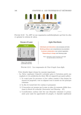 186 CHAPITRE 12. LES TECHNIQUES ET MÉTHODES
Figure 12.10 – Un ART est une organisation multidisciplinaire qui brise les silos
et optimise la création de valeur.
Figure 12.11 – Les composantes de l’état d’esprit Lean-Agile.
Cette dernière ﬁgure résume les concepts importants :
— La Valeur représente l’objectif à atteindre grâce à l’attention portée aux
employés et à la satisfaction du client. Elle est supportée par quatre piliers :
1. Le respect pour les personnes et leur culture consiste à leur donner les
moyens de progresser, tout en alignant tout le monde sur des principes
communs.
2. Le ﬂux de travail doit être continu et permanent.
3. L’innovation est permise par la mise en place de moments dédiés favo-
risant la liberté de recherche (Innovation and Planning – IP).
4. L’amélioration continue doit être une démarche volontaire et perma-
nente pour saisir les opportunités de progrès, et répondre rapidement
 