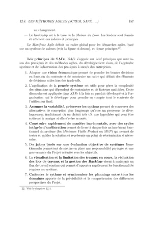 12.4. LES MÉTHODES AGILES (SCRUM, SAFE, . . .) 187
au changement.
— Le leadership est à la base de la Maison du Lean. Les leaders sont formés
et aﬃchent ces valeurs et principes
Le Manifeste Agile déﬁnit un cadre global pour les démarches agiles, basé
sur un système de valeurs (voir la ﬁgure ci-dessus), et douze principes 22
.
Les principes de SAFe SAFe s’appuie sur neuf principes qui sont is-
sus des pratiques et des méthodes agiles, du développement Lean, de l’approche
système et de l’observation des pratiques à succès des entreprises.
1. Adopter une vision économique permet de prendre les bonnes décisions
en fonction du contexte et de construire un cadre qui déﬁnit des éléments
de décisions utiles lors des trade-oﬀs.
2. L’application de la pensée système est utile pour gérer la complexité
des situations qui dépendent de contraintes et de facteurs multiples. Cette
démarche est appliquée dans SAFe à la fois au produit développé et à l’or-
ganisation qui le développe pour prendre en compte tout le contexte de
l’utilisateur ﬁnal.
3. Assumer la variabilité, préserver les options permet de conserver des
alternatives de conception plus longtemps qu’avec un processus de déve-
loppement traditionnel où on choisit très tôt une hypothèse qui peut être
coûteuse à corriger si elle s’avère erronée.
4. Construire rapidement de manière incrémentale, avec des cycles
intégrés d’amélioration permet de livrer à chaque fois un incrément fonc-
tionnel du système (les Minimum Viable Product ou MVP) qui permet de
tester et valider la solution et représente un point de réorientation si néces-
saire.
5. Des jalons basés sur une évaluation objective de systèmes fonc-
tionnels permettent de mettre en place une responsabilité partagée et une
gouvernance du Projet orientée vers les objectifs.
6. La visualisation et la limitation des travaux en cours, la réduction
des lots de travaux et la gestion des Backlogs visent à maintenir un
ﬂux de travail continu qui permet d’apporter rapidement les fonctionnalités
requises au système.
7. Cadencer le rythme et synchroniser les plannings entre tous les
domaines apporte de la prévisibilité et la compréhension des diﬀérentes
perspectives du Projet.
22. Voir le chapitre 12.4.
 