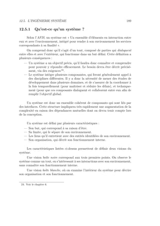 12.5. L’INGÉNIERIE SYSTÈME 189
12.5.1 Qu’est-ce qu’un système ?
Selon l’AFIS, un système est « Un ensemble d’éléments en interaction entre
eux et avec l’environnement, intégré pour rendre à son environnement les services
correspondants à sa ﬁnalité ».
On comprend donc qu’il s’agit d’un tout, composé de parties qui dialoguent
entre elles et avec l’extérieur, qui fonctionne dans un but déﬁni. Cette déﬁnition a
plusieurs conséquences :
— Un système a un objectif précis, qu’il faudra donc connaître et comprendre
pour pouvoir y répondre eﬃcacement. Le besoin devra être décrit précisé-
ment, via des exigences 24
.
— Le système intègre plusieurs composantes, qui feront généralement appel à
des disciplines diﬀérentes. Il y a donc la nécessité de mener des études de
développement dans plusieurs domaines, et de s’assurer de la coordonner à
la fois temporellement (pour maîtriser et réduire les délais), et technique-
ment (pour que ces composants dialoguent et collaborent entre eux aﬁn de
remplir l’objectif global.
Un système est donc un ensemble cohérent de composants qui sont liés par
des interfaces. Cette structure impliquera très rapidement une augmentation de la
complexité en raison des dépendances mutuelles dont on devra tenir compte lors
de la conception.
Un système est déﬁni par plusieurs caractéristiques :
— Son but, qui correspond à sa raison d’être.
— Sa limite, qui le sépare de son environnement.
— Les liens qu’il entretient avec des entités identiﬁées de son environnement.
— Son organisation, qui décrit son fonctionnement interne.
Les caractéristiques listées ci-dessus permettent de déﬁnir deux visions du
système.
Une vision boîte noire correspond aux trois premiers points. On observe le
système comme un tout, en s’intéressant à ses interactions avec son environnement,
sans connaître son fonctionnement interne.
Une vision boîte blanche, où on examine l’intérieur du système pour décrire
son organisation et son fonctionnement.
24. Voir le chapitre 6.
 