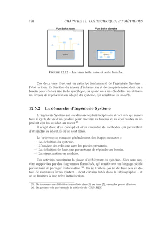 190 CHAPITRE 12. LES TECHNIQUES ET MÉTHODES
Système Système
Environnement Environnement
Vue Boîte noire Vue Boîte blanche
Figure 12.12 – Les vues boîte noire et boîte blanche.
Ces deux vues illustrent un principe fondamental de l’ngénierie Système :
l’abstraction. En fonction du niveau d’information et de compréhension dont on a
besoin pour réaliser une tâche spéciﬁque, ou quand on a un rôle déﬁni, on utilisera
un niveau de représentation adapté du système, qui constitue un modèle.
12.5.2 La démarche d’Ingénierie Système
L’Ingénierie Système est une démarche pluridisciplinaire structurée qui couvre
tout le cycle de vie d’un produit pour traduire les besoins et les contraintes en un
produit qui les satisfait au mieux 25
Il s’agit donc d’un concept et d’un ensemble de méthodes qui permettent
d’atteindre les objectifs qu’on s’est ﬁxés.
Le processus se compose généralement des étapes suivantes :
— La déﬁnition du système.
— L’analyse des relations avec les parties prenantes.
— La déﬁnition de fonctions permettant de répondre au besoin.
— La structuration en modules.
Ces activités constituent la phase d’architecture du système. Elles sont sou-
vent supportées par des diagrammes formalisés, qui constituent un langage codiﬁé
permettant de partager l’information 26
. On ne traitera pas ici de tout cela en dé-
tail, de nombreux livres existent – dont certains listés dans la bibliographie – et
on se limitera à une brève introduction.
25. On trouvera une déﬁnition normalisée dans [9] ou dans [5], exemples parmi d’autres.
26. On pourra voir par exemple la méthode du CESAMES.
 