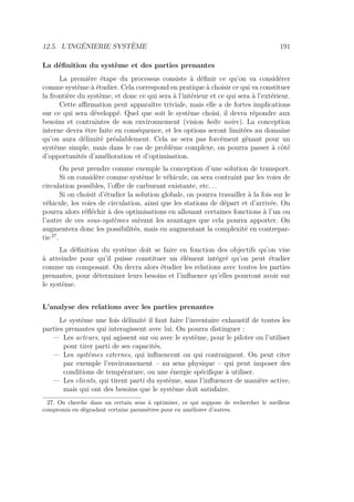 12.5. L’INGÉNIERIE SYSTÈME 191
La déﬁnition du système et des parties prenantes
La première étape du processus consiste à déﬁnir ce qu’on va considérer
comme système à étudier. Cela correspond en pratique à choisir ce qui va constituer
la frontière du système, et donc ce qui sera à l’intérieur et ce qui sera à l’extérieur.
Cette aﬃrmation peut apparaître triviale, mais elle a de fortes implications
sur ce qui sera développé. Quel que soit le système choisi, il devra répondre aux
besoins et contraintes de son environnement (vision boîte noire). La conception
interne devra être faite en conséquence, et les options seront limitées au domaine
qu’on aura délimité préalablement. Cela ne sera pas forcément gênant pour un
système simple, mais dans le cas de problème complexe, on pourra passer à côté
d’opportunités d’amélioration et d’optimisation.
On peut prendre comme exemple la conception d’une solution de transport.
Si on considère comme système le véhicule, on sera contraint par les voies de
circulation possibles, l’oﬀre de carburant existante, etc. . .
Si on choisit d’étudier la solution globale, on pourra travailler à la fois sur le
véhicule, les voies de circulation, ainsi que les stations de départ et d’arrivée. On
pourra alors réﬂéchir à des optimisations en allouant certaines fonctions à l’un ou
l’autre de ces sous-systèmes suivant les avantages que cela pourra apporter. On
augmentera donc les possibilités, mais en augmentant la complexité en contrepar-
tie 27
.
La déﬁnition du système doit se faire en fonction des objectifs qu’on vise
à atteindre pour qu’il puisse constituer un élément intégré qu’on peut étudier
comme un composant. On devra alors étudier les relations avec toutes les parties
prenantes, pour déterminer leurs besoins et l’inﬂuence qu’elles pourront avoir sur
le système.
L’analyse des relations avec les parties prenantes
Le système une fois délimité il faut faire l’inventaire exhaustif de toutes les
parties prenantes qui interagissent avec lui. On pourra distinguer :
— Les acteurs, qui agissent sur ou avec le système, pour le piloter ou l’utiliser
pour tirer parti de ses capacités.
— Les systèmes externes, qui inﬂuencent ou qui contraignent. On peut citer
par exemple l’environnement – au sens physique – qui peut imposer des
conditions de température, ou une énergie spéciﬁque à utiliser.
— Les clients, qui tirent parti du système, sans l’inﬂuencer de manière active,
mais qui ont des besoins que le système doit satisfaire.
27. On cherche dans un certain sens à optimiser, ce qui suppose de rechercher le meilleur
compromis en dégradant certains paramètres pour en améliorer d’autres.
 