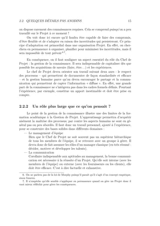 2.2. QUELQUES DÉTAILS PAS ANODINS 15
on dispose rarement des connaissances requises. Cela se comprend puisqu’on a peu
travaillé sur le Projet à ce moment !
On voit donc ici encore qu’il faudra être capable de faire des compromis,
d’être ﬂexible et de s’adapter en raison des incertitudes qui persisteront. Ce prin-
cipe d’adaptation est primordial dans une organisation Projet. En eﬀet, on cher-
chera en permanence à organiser, planiﬁer pour minimiser les incertitudes, mais il
sera impossible de tout prévoir 6 7
.
En conséquence, on il faut souligner un aspect essentiel du rôle du Chef de
Projet : la gestion de la connaissance. Il sera indispensable de capitaliser dès que
possible les acquisitions de savoirs (faire, être. . .) et les expériences.
Le chef de Projet devra orienter son travail suivant deux axes : le respect
des processus – qui permettent de documenter de façon standardisée et eﬃcace
– et la gestion humaine parce qu’on devra encourager le partage et la commu-
nication qui permettent de capter l’information « diﬀuse ». En eﬀet, une grande
part de la connaissance ne s’intègrera pas dans les cadres formels déﬁnis. Pourtant
l’expérience, par exemple, constitue un apport inestimable et doit être prise en
compte.
2.2.2 Un rôle plus large que ce qu’on pensait ?
Le point de la gestion de la connaissance illustre une des limites de la for-
mation académique à la Gestion de Projet. L’apprentissage permettra d’acquérir
aisément la maîtrise des processus; par contre les aspects humains ne sont en gé-
néral pas ou peu abordés. Il faut donc un travail personnel, ajouté à l’expérience,
pour se construire des bases solides dans diﬀérents domaines :
— Le management d’équipe
Bien que le Chef de Projet ne soit souvent pas un supérieur hiérarchique
de tous les membres de l’équipe, il se retrouve avec un groupe à gérer. Il
devra donc de fait assumer les rôles d’un manager classique (en très résumé :
décider, motiver et développer les talents).
— La communication
Corollaire indispensable aux aptitudes au management, la bonne communi-
cation est nécessaire à la réussite d’un Projet. Qu’elle soit interne (avec les
membres de l’équipe) ou externe (avec les fournisseurs ou les clients), elle
doit être eﬃcace. C’est à dire factuelle et exhaustive.
6. On ne parlera pas de la loi de Murphy puisqu’il paraît qu’il s’agit d’un concept empirique,
sinon fumeux.
7. Il n’empêche qu’elle semble s’appliquer en permanence quand on gère un Projet donc il
vaut mieux réﬂéchir pour gérer les conséquences.
 