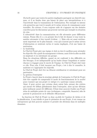 16 CHAPITRE 2. UN PROJET EN PRATIQUE
Factuelle parce que toutes les parties impliquées partagent un objectif com-
mun, et il ne faudra donc pas laisser de place aux interprétations et à
l’incertitude dans la transmission de l’information. Par exemple en interne
cela permettra que tout le monde ait le même niveau de connaissance pour
travailler. En externe, il sera toujours utile de s’appuyer sur des données
concrètes pour les discussions qui peuvent survenir par exemple en situation
de crise.
L’exhaustivité dans la communication est elle nécessaire pour diﬀérentes
raisons. Parmi elles il y a en premier lieu le fait de donner à tous toute la
matière nécessaire à leur travail (évident. . .). Mais cela est aussi extrême-
ment important sur le plan humain : ceux qui n’auront pas le même niveau
d’information se sentiront exclus et moins impliqués, d’où une baisse de
motivation.
— Le leadership
Le Chef de Projet gère une équipe et doit en tirer le meilleur pour atteindre
les objectifs. On a parlé du management ci-dessus, mais il devra aller au-delà
en inspirant et en entraînant son groupe.
Dans les situations diﬃciles, quand on est confronté à des diﬃcultés ou
des blocages, il est indispensable qu’un leader donne l’impulsion et amène
chacun à s’engager pour le succès de l’équipe. Le Chef de Projet doit tenir
ce rôle. Pour cela, il doit incarner son Projet, c’est à dire le connaître, le
maîtriser et s’approprier les objectifs.
Le Chef de Projet doit être un élément stabilisateur et entraînant pour ses
partenaires.
— La gestion d’entreprise
Le Projet s’inscrit dans la stratégie globale de l’entreprise; le Chef de Projet
doit être capable de comprendre le mode de fonctionnement de la société
pour s’assurer que son projet s’y intègre et y participe comme attendu.
Ainsi, il peut arriver que certains choix soient faits suivant des critères
qui auront été déﬁnis globalement dans l’entreprise, alors qu’une décision
prise isolément aurait été diﬀérente. Il faut donc pouvoir étudier son Projet
selon de multiples points de vues (techniques, comptable, ﬁnancier) aﬁn de
pouvoir le promouvoir ou le défendre eﬃcacement.
La fonction de Chef de Projet va donc au-delà de l’analyse de tâches et de
la planiﬁcation. A son échelle et pour le périmètre de son Projet, il est comme un
entrepreneur qui doit pouvoir analyser et prendre des décisions dans de multiples
domaines.
 
