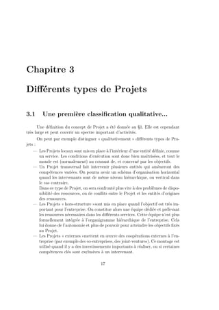 Chapitre 3
Diﬀérents types de Projets
3.1 Une première classiﬁcation qualitative...
Une déﬁnition du concept de Projet a été donnée au §1. Elle est cependant
très large et peut couvrir un spectre important d’activités.
On peut par exemple distinguer « qualitativement » diﬀérents types de Pro-
jets :
— Les Projets locaux sont mis en place à l’intérieur d’une entité déﬁnie, comme
un service. Les conditions d’exécution sont donc bien maîtrisées, et tout le
monde est (normalement) au courant de, et concerné par les objectifs.
— Un Projet transversal fait intervenir plusieurs entités qui amèneront des
compétences variées. On pourra avoir un schéma d’organisation horizontal
quand les intervenants sont de même niveau hiérarchique, ou vertical dans
le cas contraire.
Dans ce type de Projet, on sera confronté plus vite à des problèmes de dispo-
nibilité des ressources, ou de conﬂits entre le Projet et les entités d’origines
des ressources.
— Les Projets « hors-structure »sont mis en place quand l’objectif est très im-
portant pour l’entreprise. On constitue alors une équipe dédiée et prélevant
les ressources nécessaires dans les diﬀérents services. Cette équipe n’est plus
formellement intégrée à l’organigramme hiérarchique de l’entreprise. Cela
lui donne de l’autonomie et plus de pouvoir pour atteindre les objectifs ﬁxés
au Projet.
— Les Projets « externes »mettent en œuvre des coopérations externes à l’en-
treprise (par exemple des co-entreprises, des joint-ventures). Ce montage est
utilisé quand il y a des investissements importants à réaliser, ou si certaines
compétences clés sont exclusives à un intervenant.
17
 