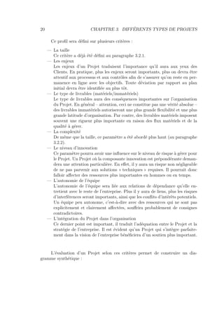 20 CHAPITRE 3. DIFFÉRENTS TYPES DE PROJETS
Ce proﬁl sera déﬁni sur plusieurs critères :
— La taille
Ce critère a déjà été déﬁni au paragraphe 3.2.1.
— Les enjeux
Les enjeux d’un Projet traduisent l’importance qu’il aura aux yeux des
Clients. En pratique, plus les enjeux seront importants, plus on devra être
attentif aux processus et aux contrôles aﬁn de s’assurer qu’on reste en per-
manence en ligne avec les objectifs. Toute déviation par rapport au plan
initial devra être identiﬁée au plus tôt.
— Le type de livrables (matériels/immatériels)
Le type de livrables aura des conséquences importantes sur l’organisation
du Projet. En général – attention, ceci ne constitue pas une vérité absolue –
des livrables immatériels autoriseront une plus grande ﬂexibilité et une plus
grande latitude d’organisation. Par contre, des livrables matériels imposent
souvent une rigueur plus importante en raison des ﬂux matériels et de la
qualité à gérer.
— La complexité
De même que la taille, ce paramètre a été abordé plus haut (au paragraphe
3.2.2).
— Le niveau d’innovation
Ce paramètre pourra avoir une inﬂuence sur le niveau de risque à gérer pour
le Projet. Un Projet où la composante innovation est prépondérante deman-
dera une attention particulière. En eﬀet, il y aura un risque non négligeable
de ne pas parvenir aux solutions « techniques » requises. Il pourrait donc
falloir aﬀecter des ressources plus importantes en hommes ou en temps.
— L’autonomie de l’équipe
L’autonomie de l’équipe sera liée aux relations de dépendance qu’elle en-
tretient avec le reste de l’entreprise. Plus il y aura de liens, plus les risques
d’interférences seront importants, ainsi que les conﬂits d’intérêts potentiels.
Un équipe peu autonome, c’est-à-dire avec des ressources qui ne sont pas
explicitement et clairement aﬀectées, souﬀrira probablement de consignes
contradictoires.
— L’intégration du Projet dans l’organisation
Ce dernier point est important, il traduit l’adéquation entre le Projet et la
stratégie de l’entreprise. Il est évident qu’un Projet qui s’intègre parfaite-
ment dans la vision de l’entreprise bénéﬁciera d’un soutien plus important.
L’évaluation d’un Projet selon ces critères permet de construire un dia-
gramme synthétique :
 