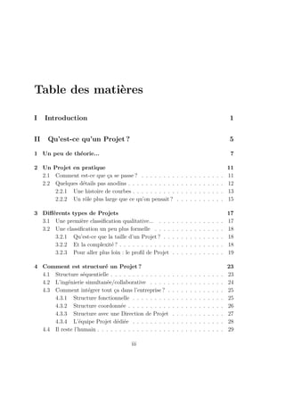 Table des matières
I Introduction 1
II Qu’est-ce qu’un Projet ? 5
1 Un peu de théorie... 7
2 Un Projet en pratique 11
2.1 Comment est-ce que ça se passe ? . . . . . . . . . . . . . . . . . . . 11
2.2 Quelques détails pas anodins . . . . . . . . . . . . . . . . . . . . . . 12
2.2.1 Une histoire de courbes . . . . . . . . . . . . . . . . . . . . . 13
2.2.2 Un rôle plus large que ce qu’on pensait ? . . . . . . . . . . . 15
3 Diﬀérents types de Projets 17
3.1 Une première classiﬁcation qualitative... . . . . . . . . . . . . . . . 17
3.2 Une classiﬁcation un peu plus formelle . . . . . . . . . . . . . . . . 18
3.2.1 Qu’est-ce que la taille d’un Projet ? . . . . . . . . . . . . . . 18
3.2.2 Et la complexité ? . . . . . . . . . . . . . . . . . . . . . . . . 18
3.2.3 Pour aller plus loin : le proﬁl de Projet . . . . . . . . . . . . 19
4 Comment est structuré un Projet ? 23
4.1 Structure séquentielle . . . . . . . . . . . . . . . . . . . . . . . . . . 23
4.2 L’ingénierie simultanée/collaborative . . . . . . . . . . . . . . . . . 24
4.3 Comment intégrer tout ça dans l’entreprise ? . . . . . . . . . . . . . 25
4.3.1 Structure fonctionnelle . . . . . . . . . . . . . . . . . . . . . 25
4.3.2 Structure coordonnée . . . . . . . . . . . . . . . . . . . . . . 26
4.3.3 Structure avec une Direction de Projet . . . . . . . . . . . . 27
4.3.4 L’équipe Projet dédiée . . . . . . . . . . . . . . . . . . . . . 28
4.4 Il reste l’humain . . . . . . . . . . . . . . . . . . . . . . . . . . . . . 29
iii
 