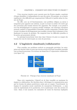 24 CHAPITRE 4. COMMENT EST STRUCTURÉ UN PROJET ?
Cette structure intuitive peut convenir pour des Projets simples, constitués
d’étapes identiﬁées et indépendantes les unes des autres. En pratique, on se heurte
rapidement à des diﬃcultés qui compromettent l’eﬃcacité et parfois même la réus-
site du Projet.
En eﬀet, avec un tel fonctionnement, tout problème obligera au mieux à
temporiser pour apporter une solution, au pire à revenir en arrière s’il s’avère que
des corrections plus lourdes doivent être apportées. Par exemple, si on prend le
cas d’un développement de nouveau produit technique, une mauvaise conception
pourrait conduire à l’impossibilité d’assembler certains composants. Il faudra alors
revenir à la phase de développement pour modiﬁer certains choix techniques et être
ﬁnalement en mesure de produire. On comprend donc les diﬃcultés possibles et
les pertes qui pourraient advenir.
Le principal inconvénient tient donc dans l’absence de prise en compte des
besoins des tous les intervenants au cours du processus.
4.2 L’ingénierie simultanée/collaborative
Pour remédier aux problèmes soulevés au paragraphe précédent, les entre-
prises ont cherché à faire en sorte que tous les acteurs du Projet travaillent ensemble
tout au long du processus. Ces travaux ont donné lieu à l’organisation collaborative
(voir ﬁgure 4.2).
Avant-
Projet
Conception
Développement
Industrialisation
Figure 4.2 – Principe d’une structure simultanée de Projet
Dans cette organisation, l’objectif est de faire travailler au maximum les
équipes en collaboration. On cherchera donc à développer la communication pour
que les besoins des phases postérieures soient pris en compte. Concrètement, les
équipes de conception seront constituées de concepteurs (évidemment. . .), mais
aussi de représentants de la production, de la maintenance voire des services de
vente. Ainsi, à tout moment, les contraintes de toutes les fonctions impliquées
 