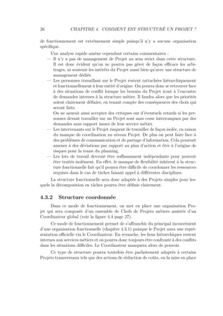 26 CHAPITRE 4. COMMENT EST STRUCTURÉ UN PROJET ?
de fonctionnement est extrêmement simple puisqu’il n’y a aucune organisation
spéciﬁque.
Une analyse rapide amène cependant certains commentaires :
— Il n’y a pas de management de Projet au sens strict dans cette structure.
Il est donc évident qu’on ne pourra pas gérer de façon eﬃcace les arbi-
trages, ni soutenir les intérêts du Projet aussi bien qu’avec une structure de
management dédiée.
— Les personnes travaillant sur le Projet restent rattachées hiérarchiquement
et fonctionnellement à leur entité d’origine. On pourra donc se retrouver face
à des situations de conﬂit lorsque les besoins du Projet iront à l’encontre
de demandes internes à la structure métier. Il faudra alors que les priorités
soient clairement déﬁnies, en tenant compte des conséquences des choix qui
seront faits.
On ne saurait ainsi accepter des critiques sur d’éventuels retards si les per-
sonnes devant travailler sur un Projet sont sans cesse interrompues par des
demandes sans rapport issues de leur service métier.
— Les intervenants sur le Projet risquent de travailler de façon isolée, en raison
du manque de coordination au niveau Projet. De plus on peut faire face à
des problèmes de communication et de partage d’information. Cela pourrait
amener à des déviations par rapport au plan d’action et être à l’origine de
risques pour la tenue du planning.
— Les lots de travail devront être suﬃsamment indépendants pour pouvoir
être traités isolément. En eﬀet, le manque de ﬂexibilité inhérent à la struc-
ture fonctionnelle fait qu’il pourra être diﬃcile de coordonner les ressources
requises dans le cas de tâches faisant appel à diﬀérentes disciplines.
La structure fonctionnelle sera donc adaptée à des Projets simples pour les-
quels la décomposition en tâches pourra être déﬁnie clairement.
4.3.2 Structure coordonnée
Dans ce mode de fonctionnement, on met en place une organisation Pro-
jet qui sera composée d’un ensemble de Chefs de Projets métiers assistés d’un
Coordinateur global (voir la ﬁgure 4.4 page 27).
Ce mode de fonctionnement permet de s’aﬀranchir du principal inconvénient
d’une organisation fonctionnelle (chapitre 4.3.1) puisque le Projet aura une repré-
sentation oﬃcielle via le Coordinateur. En revanche, les liens hiérarchiques restent
internes aux services métiers et on pourra donc toujours être confronté à des conﬂits
dans les situations diﬃciles. Le Coordinateur manquera alors de pouvoir.
Ce type de structure pourra toutefois être parfaitement adaptés à certains
Projets transversaux tels que des actions de réduction de coûts, ou la mise en place
 