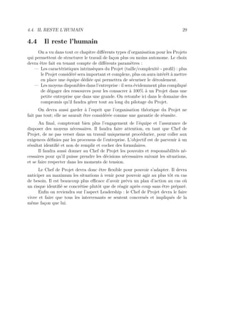4.4. IL RESTE L’HUMAIN 29
4.4 Il reste l’humain
On a vu dans tout ce chapitre diﬀérents types d’organisation pour les Projets
qui permettent de structurer le travail de façon plus ou moins autonome. Le choix
devra être fait en tenant compte de diﬀérents paramètres :
— Les caractéristiques intrinsèques du Projet (taille/complexité - proﬁl) : plus
le Projet considéré sera important et complexe, plus on aura intérêt à mettre
en place une équipe dédiée qui permettra de sécuriser le déroulement.
— Les moyens disponibles dans l’entreprise : il sera évidemment plus compliqué
de dégager des ressources pour les consacrer à 100% à un Projet dans une
petite entreprise que dans une grande. On retombe ici dans le domaine des
compromis qu’il faudra gérer tout au long du pilotage du Projet.
On devra aussi garder à l’esprit que l’organisation théorique du Projet ne
fait pas tout; elle ne saurait être considérée comme une garantie de réussite.
Au ﬁnal, compteront bien plus l’engagement de l’équipe et l’assurance de
disposer des moyens nécessaires. Il faudra faire attention, en tant que Chef de
Projet, de ne pas verser dans un travail uniquement procédurier, pour coller aux
exigences déﬁnies par les processus de l’entreprise. L’objectif est de parvenir à un
résultat identiﬁé et non de remplir et cocher des formulaires.
Il faudra aussi donner au Chef de Projet les pouvoirs et responsabilités né-
cessaires pour qu’il puisse prendre les décisions nécessaires suivant les situations,
et se faire respecter dans les moments de tension.
Le Chef de Projet devra donc être ﬂexible pour pouvoir s’adapter. Il devra
anticiper au maximum les situations à venir pour pouvoir agir au plus tôt en cas
de besoin. Il est beaucoup plus eﬃcace d’avoir prévu un plan d’action au cas où
un risque identiﬁé se concrétise plutôt que de réagir après coup sans être préparé.
Enﬁn on reviendra sur l’aspect Leadership : le Chef de Projet devra le faire
vivre et faire que tous les intervenants se sentent concernés et impliqués de la
même façon que lui.
 