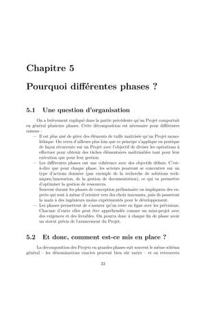 Chapitre 5
Pourquoi diﬀérentes phases ?
5.1 Une question d’organisation
On a brièvement expliqué dans la partie précédente qu’un Projet comportait
en général plusieurs phases. Cette décomposition est nécessaire pour diﬀérentes
raisons :
— Il est plus aisé de gérer des éléments de taille maitrisée qu’un Projet mono-
lithique. On verra d’ailleurs plus loin que ce principe s’applique en pratique
de façon récurrente sur un Projet avec l’objectif de diviser les opérations à
eﬀectuer pour obtenir des tâches élémentaires maîtrisables tant pour leur
exécution que pour leur gestion.
— Les diﬀérentes phases ont une cohérence avec des objectifs déﬁnis. C’est-
à-dire que pour chaque phase, les acteurs pourront se concentrer sur un
type d’actions données (par exemple de la recherche de solutions tech-
niques/innovation, de la gestion de documentation), ce qui va permettre
d’optimiser la gestion de ressources.
Souvent durant les phases de conception préliminaire on impliquera des ex-
perts qui sont à même d’orienter vers des choix innovants, puis ils passeront
la main à des ingénieurs moins expérimentés pour le développement.
— Les phases permettent de s’assurer qu’on reste en ligne avec les prévisions.
Chacune d’entre elles peut être appréhendée comme un mini-projet avec
des exigences et des livrables. On pourra donc à chaque ﬁn de phase avoir
un statut précis de l’avancement du Projet.
5.2 Et donc, comment est-ce mis en place ?
La décomposition des Projets en grandes phases suit souvent le même schéma
général – les dénominations exactes peuvent bien sûr varier – et on retrouvera
33
 