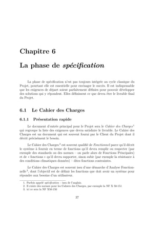 Chapitre 6
La phase de spéciﬁcation
La phase de spéciﬁcation n’est pas toujours intégrée au cycle classique du
Projet, pourtant elle est essentielle pour envisager le succès. Il est indispensable
que les exigences de départ soient parfaitement déﬁnies pour pouvoir développer
des solutions qui y répondent. Elles déﬁnissent ce que devra être le livrable ﬁnal
du Projet.
6.1 Le Cahier des Charges
6.1.1 Présentation rapide
Le document d’entrée principal pour le Projet sera le Cahier des Charges 1
qui regroupe la liste des exigences que devra satisfaire le livrable. Le Cahier des
Charges est un document qui est souvent fourni par le Client du Projet dont il
décrit précisément le besoin.
Le Cahier des Charges 2
est souvent qualiﬁé de Fonctionnel parce qu’il décrit
le système à fournir en terme de fonctions qu’il devra remplir ou respecter (par
exemple des standards ou des normes – on parle alors de Fonctions Principales)
et de « fonctions » qu’il devra supporter, sinon subir (par exemple la résistance à
des conditions climatiques données) – dites fonctions contraintes.
Le Cahier des Charges est souvent issu d’une démarche d’Analyse Fonction-
nelle 3
, dont l’objectif est de déﬁnir les fonctions que doit avoir un système pour
répondre aux besoins d’un utilisateur.
1. Parfois appelé spéciﬁcation – issu de l’anglais.
2. Il existe des normes pour les Cahiers des Charges, par exemple la NF X 50-151
3. ici ce sera la NF X50-150
37
 