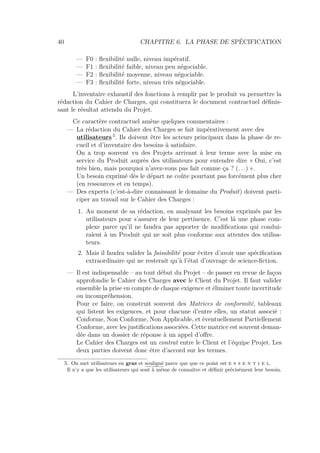 40 CHAPITRE 6. LA PHASE DE SPÉCIFICATION
— F0 : ﬂexibilité nulle, niveau impératif.
— F1 : ﬂexibilité faible, niveau peu négociable.
— F2 : ﬂexibilité moyenne, niveau négociable.
— F3 : ﬂexibilité forte, niveau très négociable.
L’inventaire exhaustif des fonctions à remplir par le produit va permettre la
rédaction du Cahier de Charges, qui constituera le document contractuel déﬁnis-
sant le résultat attendu du Projet.
Ce caractère contractuel amène quelques commentaires :
— La rédaction du Cahier des Charges se fait impérativement avec des
utilisateurs 5
. Ils doivent être les acteurs principaux dans la phase de re-
cueil et d’inventaire des besoins à satisfaire.
On a trop souvent vu des Projets arrivant à leur terme avec la mise en
service du Produit auprès des utilisateurs pour entendre dire « Oui, c’est
très bien, mais pourquoi n’avez-vous pas fait comme ça ? (. . .) ».
Un besoin exprimé dès le départ ne coûte pourtant pas forcément plus cher
(en ressources et en temps).
— Des experts (c’est-à-dire connaissant le domaine du Produit) doivent parti-
ciper au travail sur le Cahier des Charges :
1. Au moment de sa rédaction, en analysant les besoins exprimés par les
utilisateurs pour s’assurer de leur pertinence. C’est là une phase com-
plexe parce qu’il ne faudra pas apporter de modiﬁcations qui condui-
raient à un Produit qui ne soit plus conforme aux attentes des utilisa-
teurs.
2. Mais il faudra valider la faisabilité pour éviter d’avoir une spéciﬁcation
extraordinaire qui ne resterait qu’à l’état d’ouvrage de science-ﬁction.
— Il est indispensable – au tout début du Projet – de passer en revue de façon
approfondie le Cahier des Charges avec le Client du Projet. Il faut valider
ensemble la prise en compte de chaque exigence et éliminer toute incertitude
ou incompréhension.
Pour ce faire, on construit souvent des Matrices de conformité, tableaux
qui listent les exigences, et pour chacune d’entre elles, un statut associé :
Conforme, Non Conforme, Non Applicable, et éventuellement Partiellement
Conforme, avec les justiﬁcations associées. Cette matrice est souvent deman-
dée dans un dossier de réponse à un appel d’oﬀre.
Le Cahier des Charges est un contrat entre le Client et l’équipe Projet. Les
deux parties doivent donc être d’accord sur les termes.
5. On met utilisateurs en gras et souligné parce que que ce point est e s s e n t i e l.
Il n’y a que les utilisateurs qui sont à même de connaître et déﬁnir précisément leur besoin.
 
