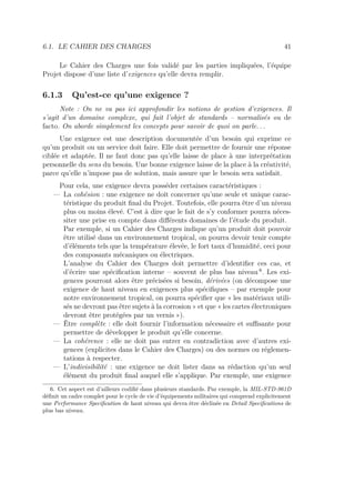 6.1. LE CAHIER DES CHARGES 41
Le Cahier des Charges une fois validé par les parties impliquées, l’équipe
Projet dispose d’une liste d’exigences qu’elle devra remplir.
6.1.3 Qu’est-ce qu’une exigence ?
Note : On ne va pas ici approfondir les notions de gestion d’exigences. Il
s’agit d’un domaine complexe, qui fait l’objet de standards – normalisés ou de
facto. On aborde simplement les concepts pour savoir de quoi on parle...
Une exigence est une description documentée d’un besoin qui exprime ce
qu’un produit ou un service doit faire. Elle doit permettre de fournir une réponse
ciblée et adaptée. Il ne faut donc pas qu’elle laisse de place à une interprétation
personnelle du sens du besoin. Une bonne exigence laisse de la place à la créativité,
parce qu’elle n’impose pas de solution, mais assure que le besoin sera satisfait.
Pour cela, une exigence devra posséder certaines caractéristiques :
— La cohésion : une exigence ne doit concerner qu’une seule et unique carac-
téristique du produit ﬁnal du Projet. Toutefois, elle pourra être d’un niveau
plus ou moins élevé. C’est à dire que le fait de s’y conformer pourra néces-
siter une prise en compte dans diﬀérents domaines de l’étude du produit.
Par exemple, si un Cahier des Charges indique qu’un produit doit pouvoir
être utilisé dans un environnement tropical, on pourra devoir tenir compte
d’éléments tels que la température élevée, le fort taux d’humidité, ceci pour
des composants mécaniques ou électriques.
L’analyse du Cahier des Charges doit permettre d’identiﬁer ces cas, et
d’écrire une spéciﬁcation interne – souvent de plus bas niveau 6
. Les exi-
gences pourront alors être précisées si besoin, dérivées (on décompose une
exigence de haut niveau en exigences plus spéciﬁques – par exemple pour
notre environnement tropical, on pourra spéciﬁer que « les matériaux utili-
sés ne devront pas être sujets à la corrosion » et que « les cartes électroniques
devront être protégées par un vernis »).
— Être complète : elle doit fournir l’information nécessaire et suﬃsante pour
permettre de développer le produit qu’elle concerne.
— La cohérence : elle ne doit pas entrer en contradiction avec d’autres exi-
gences (explicites dans le Cahier des Charges) ou des normes ou réglemen-
tations à respecter.
— L’indivisibilité : une exigence ne doit lister dans sa rédaction qu’un seul
élément du produit ﬁnal auquel elle s’applique. Par exemple, une exigence
6. Cet aspect est d’ailleurs codiﬁé dans plusieurs standards. Par exemple, la MIL-STD-961D
déﬁnit un cadre complet pour le cycle de vie d’équipements militaires qui comprend explicitement
une Performance Speciﬁcation de haut niveau qui devra être déclinée en Detail Speciﬁcations de
plus bas niveau.
 