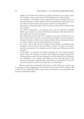42 CHAPITRE 6. LA PHASE DE SPÉCIFICATION
rédigée « Le produit devra résister aux huiles minérales et aux acides »devra
être scindée en deux pour traiter individuellement de chaque liquide.
— La traçabilité : cela signiﬁe qu’une exigence doit venir de quelque part (soit
le besoin d’origine, soit une exigence de niveau supérieur) et que cette struc-
ture doit être documentée pour pouvoir analyser ces dépendances.
En pratique, la documentation se fait souvent au travers de la numérotation
des exigences.
— La validité (temporelle) : une exigence peut avoir une période de validité
déﬁnie (par exemple en raison d’évolutions techniques). Elle doit donc être
d’actualité pour sa prise en compte.
Des exigences peuvent ainsi être « annulées »(on parle d’obsolescence) ou
mises à jour. Dans ce dernier cas, la version de l’exigence doit être documen-
tée pour éviter de se référer à une révision obsolète. Cela se fait généralement
au travers d’indices pour la numérotation de l’exigence.
— La clarté : elle ne doit pas être ambiguë. Il faut utiliser un langage clair,
standard et précis. On ne doit pas laisser de place au doute ou à l’inter-
prétation personnelle. Une exigence ne doit traiter que d’éléments factuels
objectifs.
— La ﬂexibilité : ce concept a été déﬁni au chapitre 6.1.2. Il s’agit d’indiquer
dès le Cahier des Charges la latitude dont disposera l’équipe Projet pour
relâcher plus ou moins certaines exigences en cas de diﬃcultés ou de blocage.
— La vériﬁabilité : une exigence doit déﬁnir un état recherché grâce à des
éléments mesurables, démontrables, observables ou analysables. Le but est
de pouvoir prouver qu’elle est remplie par le produit ﬁnal.
Plusieurs processus standardisés décrivent un cycle Projet qui requiert que
les exigences soient complètement caractérisées comme dans la liste ci-dessus. On
a déjà cité de la MIL-STD-961D, mais toutes les entreprises ont aujourd’hui des
processus équivalents déﬁnis.
 
