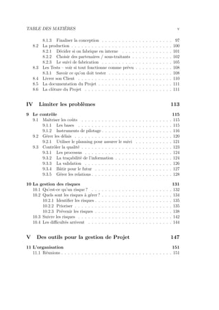 TABLE DES MATIÈRES v
8.1.3 Finaliser la conception . . . . . . . . . . . . . . . . . . . . . 97
8.2 La production . . . . . . . . . . . . . . . . . . . . . . . . . . . . . . 100
8.2.1 Décider si on fabrique en interne . . . . . . . . . . . . . . . 101
8.2.2 Choisir des partenaires / sous-traitants . . . . . . . . . . . . 102
8.2.3 Le suivi de fabrication . . . . . . . . . . . . . . . . . . . . . 105
8.3 Les Tests – voir si tout fonctionne comme prévu . . . . . . . . . . . 108
8.3.1 Savoir ce qu’on doit tester . . . . . . . . . . . . . . . . . . . 108
8.4 Livrer son Client . . . . . . . . . . . . . . . . . . . . . . . . . . . . 110
8.5 La documentation du Projet . . . . . . . . . . . . . . . . . . . . . . 111
8.6 La clôture du Projet . . . . . . . . . . . . . . . . . . . . . . . . . . 111
IV Limiter les problèmes 113
9 Le contrôle 115
9.1 Maîtriser les coûts . . . . . . . . . . . . . . . . . . . . . . . . . . . 115
9.1.1 Les bases . . . . . . . . . . . . . . . . . . . . . . . . . . . . 115
9.1.2 Instruments de pilotage . . . . . . . . . . . . . . . . . . . . . 116
9.2 Gérer les délais . . . . . . . . . . . . . . . . . . . . . . . . . . . . . 120
9.2.1 Utiliser le planning pour assurer le suivi . . . . . . . . . . . 121
9.3 Contrôler la qualité . . . . . . . . . . . . . . . . . . . . . . . . . . . 123
9.3.1 Les processus . . . . . . . . . . . . . . . . . . . . . . . . . . 124
9.3.2 La traçabilité de l’information . . . . . . . . . . . . . . . . . 124
9.3.3 La validation . . . . . . . . . . . . . . . . . . . . . . . . . . 126
9.3.4 Bâtir pour le futur . . . . . . . . . . . . . . . . . . . . . . . 127
9.3.5 Gérer les relations . . . . . . . . . . . . . . . . . . . . . . . . 128
10 La gestion des risques 131
10.1 Qu’est-ce qu’un risque ? . . . . . . . . . . . . . . . . . . . . . . . . 132
10.2 Quels sont les risques à gérer ? . . . . . . . . . . . . . . . . . . . . . 134
10.2.1 Identiﬁer les risques . . . . . . . . . . . . . . . . . . . . . . . 135
10.2.2 Prioriser . . . . . . . . . . . . . . . . . . . . . . . . . . . . . 135
10.2.3 Prévenir les risques . . . . . . . . . . . . . . . . . . . . . . . 138
10.3 Suivre les risques . . . . . . . . . . . . . . . . . . . . . . . . . . . . 142
10.4 Les diﬃcultés arrivent . . . . . . . . . . . . . . . . . . . . . . . . . 144
V Des outils pour la gestion de Projet 147
11 L’organisation 151
11.1 Réunions . . . . . . . . . . . . . . . . . . . . . . . . . . . . . . . . . 151
 