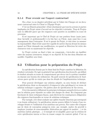 44 CHAPITRE 6. LA PHASE DE SPÉCIFICATION
6.1.4 Pour revenir sur l’aspect contractuel
On a donc vu au chapitre précédent que le Cahier des Charges est un docu-
ment contractuel entre le Client et l’Équipe Projet.
C’est un élément primordial : il faut absolument que tous les acteurs et parties
impliquées du Projet soient d’accord sur les objectifs à atteindre. Trop de Projets
sont en diﬃculté parce que des exigences sont ajoutées ou modiﬁées en cours de
processus.
Il est important que le Chef de Projet ait une position ferme (mais juste,
donc factuelle et professionnelle) à la fois face au Client, mais aussi face à son
management dans l’entreprise. Il est le garant du Projet, et doit donc en assumer
la responsabilité. Mais il doit aussi être capable de mettre chacun devant les siennes
quand un Client demande une modiﬁcation, ou quand sa Direction lui retire des
ressources tout en maintenant les objectifs.
Le Projet revient au ﬁnal à faire un compromis, c’est-à-dire un équilibre
entre des moyens (ressources, temps) et un objectif. Si l’un des deux éléments est
modiﬁé, l’équilibre sera brisé.
6.2 Utilisation pour la préparation du Projet
La spéciﬁcation fournie par le client ﬁnal du Projet constitue la déﬁnition du
résultat à atteindre. Il s’agit en général d’une spéciﬁcation fonctionnelle, qui déﬁnit
le résultat attendu en terme de comportement que devra voir le système considéré
en réponse aux besoins des utilisateurs. On parle souvent de spéciﬁcation de haut-
niveau parce qu’elle ne rentre pas dans les détails de l’implémentation technique.
Pour pouvoir développer une solution adaptée, on aura besoin de décliner
la spéciﬁcation client en document(s) d’exigence(s) plus spéciﬁque(s) en terme de
solution technique à apporter. On parlera alors de spéciﬁcation de bas-niveau.
Ce(s) document(s) déﬁniront les principes techniques auxquels devra se confor-
mer la solution pour répondre au cahier des charges du client. Ils n’imposent pas
forcément de choix techniques ﬁnaux, mais décrivent les conséquences obligatoires
des exigences fonctionnelles en terme de solutions techniques.
Par exemple, si le client souhaite une sphère étanche (fonction qui correspond
à un besoin utilisateur), la spéciﬁcation interne pourra déﬁnir le besoin d’une en-
veloppe fermée et l’utilisation d’un matériau non poreux. Par contre elle n’impose
pas de choix de conception puisqu’on reste, par exemple, maître du procédé à
employer (soudure de sous-ensembles, fabrication par apport de matière. . .) et du
matériau (métal, plastique. . .). L’exemple est ici simpliﬁé, parce que la création de
cette spéciﬁcation interne se fera en tenant compte du contexte global. C’est en
 