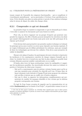 6.2. UTILISATION POUR LA PRÉPARATION DU PROJET 45
tenant compte de l’ensemble des exigences fonctionnelles – qui se complètent et
s’enrichissent mutuellement – qu’on parviendra à l’écriture d’une spéciﬁcation in-
terne. Cette dernière sera plus ou moins précise et proche d’une solution technique
selon le niveau de départ du cahier des charges client.
6.2.1 Comprendre ce qui est demandé
La première étape va consister à comprendre ce qui est demandé par le client;
c’est-à-dire à analyser les documents qu’il aura fourni en entrée.
Pour cela, on devra s’appuyer sur un groupe d’experts qui pourront com-
prendre les exigences. En eﬀet, il faudra pouvoir interpréter les intentions du client
qui connaît (théoriquement) son besoin mais peut avoir une idée préconçue de la
réponse qu’il attend 7
.
Cette lecture doit aussi permettre une première analyse technique en évaluant
les principes qu’on aura à mettre en œuvre pour répondre aux besoins exprimés. Il
ne s’agira évidemment pas de déﬁnir précisément les solutions, mais par exemple
de lister les technologies qui devront être utilisées. Cela devra aussi permettre de
valider la faisabilité.
Durant cette phase d’analyse, les participants devront s’attacher à répertorier
les incidences et les conséquences concrètes de chaque exigence formulée par le
client. Le résultat brut de ce travail sera une liste la plus exhaustive possible dont
certains éléments pourront sembler contradictoires ou en conﬂit.
Il faudra alors lever de façon systématique toutes les ambiguïtés et suppri-
mer les incohérences possibles. Les incertitudes devront être mises en évidence et
portées à l’attention du client pour s’assurer :
— Soit qu’il a consciemment omis de préciser certains besoins parce qu’ils ne
sont pas essentiels pour atteindre les objectifs qu’il vise. Il laisse donc de
façon volontaire toute latitude à l’équipe Projet pour proposer des solutions
tant qu’elles n’entrent pas en conﬂit avec d’autres exigences.
— Soit que le client va apporter les informations complémentaires qui per-
mettront de combler les manques identiﬁés et être certain que la solution
proposée correspondra aux besoins.
Il s’agit là d’une bonne occasion de rappeler que la communication est un
critère fondamental pour la réussite d’un Projet 8
, en particulier comme ici avec le
7. Cet état de fait pourra constituer un véritable biais cognitif parce que le client pourra
attendre un solution spéciﬁque et précise au travers d’une exigence fonctionnelle qui peut appa-
raître générale et ouverte.
8. Voir le §8.1.2
 