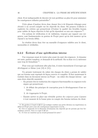 46 CHAPITRE 6. LA PHASE DE SPÉCIFICATION
client. Il est indispensable de discuter de tout problème au plus tôt pour minimiser
les conséquences néfastes potentielles 9
.
Cette phase d’analyse devra donc donner lieu à de fréquents échanges pour
aboutir à un accord complet sur les objectifs du client. On pensera d’ailleurs à
expliciter les critères qui permettront d’évaluer la qualité des livrables fournis
pour valider de façon objective le fait qu’ils répondent ou non aux exigences 10
.
Ces notions de vériﬁcation et de validation, toujours par rapport aux exi-
gences, sont fondamentales en gestion de Projet parce qu’on doit montrer qu’on
répond à un besoin déﬁni.
Le résultat devra donc être un ensemble d’exigences validées avec le client,
mesurables et vériﬁables.
6.2.2 Écriture d’une spéciﬁcation interne
Une remarque avant de traiter plus avant du sujet des exigences : le domaine
est vaste, parfois complexe, et demande de la méthode. On va donc ici s’y intéresser
sans trop de formalisme 11
.
Pour ceux qui voudraient aller plus loin, il existe énormément d’ouvrages qui
développent ce thème (voir [13] et [11]).
Un premier traitement du cahier des charges du client a permis de valider
que ses besoins sont exprimés de façon correcte et complète. Il faut maintenant le
traduire dans un document interne au Projet – un cahier des charges interne – qui
aura deux objectifs essentiels :
— En premier lieu la traduction des exigences fonctionnelles en exigences tech-
niques qui permettront :
1. de déﬁnir des principes de conception pour le développement d’une so-
lution.
2. de s’approprier le Projet.
— Ensuite mettre en place une véritable gestion des exigences pour s’assurer
à tout moment de la bonne prise en compte des besoins initiaux du client.
9. On gardera à l’esprit le §2.2.1 qui souligne combien une petite décision (ou imprécision) en
début de Projet peut avoir des conséquences importantes à la ﬁn. . .
10. Ceci se rapproche de la démarche d’évaluation des objectifs qui est permise par leur for-
mulation correcte. Voir à ce sujet le §7.2.2.
11. Ce livre ne constitue qu’un recueil personnel de notes !
 