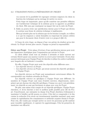 6.2. UTILISATION POUR LA PRÉPARATION DU PROJET 49
vra souvent de la possibilité de regrouper certaines exigences du client en
fonction des techniques qu’on envisage de mettre en œuvre.
Cette étape est importante, parce qu’elle constitue une première réﬂexion
sur l’architecture technique de la solution qu’on va apporter au problème
du client. Elle aura par conséquent un impact fort sur la suite du Projet.
3. Enﬁn on pourra écrire une spéciﬁcation interne pour le Projet qui décrira
le système sous forme de solution technique à implémenter.
Bien qu’orientée plus sur la solution que sur les besoins à remplir, on veillera
à ce que les exigences y soient formulées en respectant les mêmes critères
que pour le document client d’entrée (voir à ce propos le §6.1.3).
A l’issue de cette étape, on dispose d’une vue précise du résultat qu’on doit
obtenir. Le Projet devient plus concret, l’équipe en prend la responsabilité.
Gérer son Projet Cette phase d’écriture d’une spéciﬁcation interne peut avoir
une importance stratégique pour l’organisation qui exécute le Projet.
Le client déﬁnit avant tout un résultat à atteindre et laisse souvent une
certaine liberté quant aux moyens à mettre en œuvre pour l’atteindre. Il sera donc
souvent intéressant pour l’équipe Projet de chercher à utiliser les outils et méthodes
avec lesquels elle est habituée à travailler.
En eﬀet, l’équipe Projet peut avoir des objectifs selon diﬀérents axes :
— Les objectifs internes au Projet.
— Les objectifs externes au Projet, qui seront souvent des objectifs spéciﬁques
à l’équipe Projet.
Les objectifs internes au Projet sont normalement correctement déﬁnis. Ils
correspondent aux résultats attendus du Projet.
Les objectifs externes ou spéciﬁques à l’équipe Projet sont diﬀérents. les
membres de l’équipe Projet sont issus d’entités (services, départements, entre-
prises) qui ont chacune des objectifs spéciﬁques. Comme on a pu le voir précédem-
ment, ces objectifs ne sont pas forcément en phase avec ceux du Projet.
De plus, sans même tenir compte de ces objectifs spéciﬁques, l’équipe Projet
cherchera, et devra chercher à tirer le meilleur proﬁt possible pour elle du Pro-
jet. Concrètement, une entreprise en charge d’un Projet cherchera évidemment à
maximiser le bénéﬁce qu’elle pourra en retirer. Cela doit se comprendre à la fois
comme la recherche d’un retour sur investissement immédiat maximal, mais aussi
comme la capitalisation des connaissances et méthodes acquises durant le Projet.
Pour cela, elle voudra par exemple mettre en œuvre les processus qu’elle maîtrise
pour travailler rapidement, et capturer les apprentissages. Cela lui permettra de
maximiser son eﬃcacité.
 