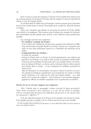 50 CHAPITRE 6. LA PHASE DE SPÉCIFICATION
Pour revenir au sujet des exigences, l’écriture d’une spéciﬁcation interne sera
un outil qui permet de réorienter le Projet aﬁn de remplir à la fois les objectifs du
Client et ceux de l’équipe Projet.
Le résultat ﬁnal est déﬁni assez précisément, mais les moyens pour l’atteindre
devront être choisis dans la mesure du possible pour remplir les objectifs internes
à l’équipe.
Ainsi, une entreprise qui dispose de processus de gestion de Projet déﬁnis
aura intérêt à les appliquer. Elle essaiera aussi d’utiliser par exemple les technolo-
gies particulières qu’elle possède pour aboutir à une solution la plus performante
possible.
Les avantages peuvent être nombreux :
— Un meilleur contrôle du Projet :
Il est évident que l’utilisation de processus auxquels sont habitués les diﬀé-
rents intervenants du projet facilite le contrôle. Comme avec n’importe quel
outil, on sera plus performant quand on a l’habitude des méthodes qu’on
utilise.
— L’appropriation du résultat :
Ce point est essentiel.
Lorsqu’un Client initie un Projet, il attend généralement une solution qui
réponde à ses besoins, et en exige le plus souvent la propriété intellectuelle.
Cela peut poser problème à long terme parce que l’équipe Projet, ou l’entre-
prise en charge du Projet, ne restera qu’un exécutant dont la valeur ajoutée
sera limitée dans le temps – et par conséquent les bénéﬁces potentiels le
seront aussi.
Aﬁn de minimiser cet inconvénient, on pourra essayer de mettre en œuvre
des solutions techniques propriétaires qui permettront de rendre le Client
captif. Attention, il ne s’agit pas de créer une relation biaisée – on a déjà
insisté sur la notion de conﬁance – mais d’aboutir à une situation gagnant-
gagnant en oﬀrant un bénéﬁce maximum tout en préservant ses intérêts.
Savoir où on en est par rapport aux exigences
Note: J’aborde dans ce paragraphe certains concepts de façon personnelle.
Cette vision correspond à mon expérience, à ce que j’ai pu mettre en pratique.
Cela ne correspond pas forcément aux déﬁnitions qui peuvent en être donnés dans
des documents « oﬃciels » 13
.
L’un des objectifs majeurs d’un Projet est de satisfaire les besoins du client.
Cela signiﬁe parvenir à remplir tous les critères qui feront qu’il soit satisfait.
13. Par exemple dans le domaine aéronautique, la norme DO-178C déﬁnit de façon précise ce
qu’est une exigence dérivée.
 