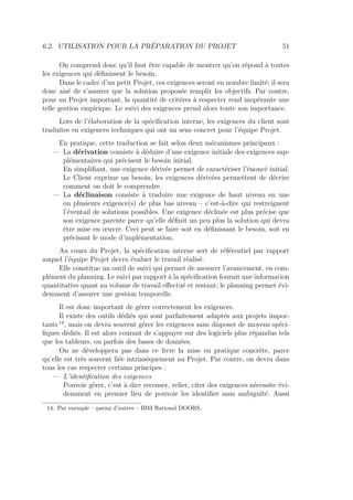 6.2. UTILISATION POUR LA PRÉPARATION DU PROJET 51
On comprend donc qu’il faut être capable de montrer qu’on répond à toutes
les exigences qui déﬁnissent le besoin.
Dans le cadre d’un petit Projet, ces exigences seront en nombre limité; il sera
donc aisé de s’assurer que la solution proposée remplit les objectifs. Par contre,
pour un Projet important, la quantité de critères à respecter rend inopérante une
telle gestion empirique. Le suivi des exigences prend alors toute son importance.
Lors de l’élaboration de la spéciﬁcation interne, les exigences du client sont
traduites en exigences techniques qui ont un sens concret pour l’équipe Projet.
En pratique, cette traduction se fait selon deux mécanismes principaux :
— La dérivation consiste à déduire d’une exigence initiale des exigences sup-
plémentaires qui précisent le besoin initial.
En simpliﬁant, une exigence dérivée permet de caractériser l’énoncé initial.
Le Client exprime un besoin, les exigences dérivées permettent de décrire
comment on doit le comprendre.
— La déclinaison consiste à traduire une exigence de haut niveau en une
ou plusieurs exigence(s) de plus bas niveau – c’est-à-dire qui restreignent
l’éventail de solutions possibles. Une exigence déclinée est plus précise que
son exigence parente parce qu’elle déﬁnit un peu plus la solution qui devra
être mise en œuvre. Ceci peut se faire soit en déﬁnissant le besoin, soit en
précisant le mode d’implémentation.
Au cours du Projet, la spéciﬁcation interne sert de référentiel par rapport
auquel l’équipe Projet devra évaluer le travail réalisé.
Elle constitue un outil de suivi qui permet de mesurer l’avancement, en com-
plément du planning. Le suivi par rapport à la spéciﬁcation fournit une information
quantitative quant au volume de travail eﬀectué et restant; le planning permet évi-
demment d’assurer une gestion temporelle.
Il est donc important de gérer correctement les exigences.
Il existe des outils dédiés qui sont parfaitement adaptés aux projets impor-
tants 14
, mais on devra souvent gérer les exigences sans disposer de moyens spéci-
ﬁques dédiés. Il est alors courant de s’appuyer sur des logiciels plus répandus tels
que les tableurs, ou parfois des bases de données.
On ne développera pas dans ce livre la mise en pratique concrète, parce
qu’elle est très souvent liée intrinsèquement au Projet. Par contre, on devra dans
tous les cas respecter certains principes :
— L’identiﬁcation des exigences
Pouvoir gérer, c’est à dire recenser, relier, citer des exigences nécessite évi-
demment en premier lieu de pouvoir les identiﬁer sans ambiguïté. Aussi
14. Par exemple – parmi d’autres – IBM Rational DOORS.
 