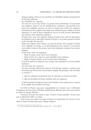 52 CHAPITRE 6. LA PHASE DE SPÉCIFICATION
chaque exigence devra se voir attribuer un identiﬁant unique qui permettra
de lui faire référence.
— La traçabilité des exigences
Au cours de la vie d’un Projet, on pourra devoir déterminer d’où provient
une exigence. Dans le cas de spéciﬁcations complexes, qui peuvent com-
porter de multiples niveaux, on devra s’assurer que toutes les exigences
secondaires d’une exigence principale sont satisfaites pour valider le niveau
supérieur. Ce sont là deux exemples de cas où on doit pouvoir déterminer
les relations entre plusieurs exigences.
D’autre part, pour une exigence donnée il pourra être utile de déterminer
les références qui y sont faites durant le Projet; c’est-à-dire quand les tâches
ou les livrables lui sont liés.
Enﬁn une exigence peut évoluer au cours du Projet. Par exemple le Client
peut redéﬁnir un besoin, ou le développement peut amener à en préciser
ou modiﬁer d’autres. On pourra donc avoir plusieurs versions d’une même
exigence.
Il faut donc situer les exigences :
— Dans le temps, pour suivre leur évolution.
— Dans l’arbre des exigences, pour identiﬁer leurs relations.
— Dans le dossier Projet, pour recenser leurs utilisations.
L’outil de gestion d’exigences mis en place doit répondre à ces trois problé-
matiques.
— La couverture des exigences
Une des activités importantes dans le cycle Projet consiste à s’assurer que
les besoins du Client sont correctement remplis. En pratique, cela reviendra
à s’assurer 15
:
1. Que les exigences permettent bien de répondre au besoin du client.
2. Que les livrables du Projet satisfont bien les exigences.
L’outil de gestion d’exigence devra donc faciliter cette analyse pour s’assurer
de la qualité des livrables du Projet.
Le Chef de Projet aura pour responsabilité de s’assurer que le référentiel
d’exigences est tenu à jour. Il faudra régulièrement eﬀectuer une revue pour évaluer
le statut de chaque élément.
Certaines devront être mises à jour, d’autres seront annulées. Il faut donc
que le référentiel reﬂète ces états.
Cette revue sera aussi l’occasion d’évaluer la progression du travail en étu-
diant le degré d’avancement pour chaque exigence.
15. Cette méthode est formalisée par le cycle en V - voir le §6.1.3
 
