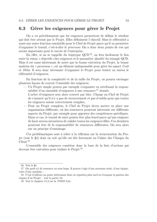 6.3. GÉRER LES EXIGENCES POUR GÉRER LE PROJET 53
6.3 Gérer les exigences pour gérer le Projet
On a vu précédemment que les exigences permettent de déﬁnir le résultat
qui doit être atteint par le Projet. Elles déﬁnissent l’objectif. Mais le référentiel a
aussi une autre fonction essentielle pour le Chef de Projet parce qu’il va permettre
d’organiser le travail, c’est-à-dire le processus. On a donc deux points de vue qui
seront importants pour le succès de l’entreprise.
En eﬀet, si on se rappelle du triptyque QCD 16
, on fera facilement le lien
entre la vision « objectifs »des exigences et le paramètre Qualité du triangle QCD.
Mais il est aussi intéressant de noter que la bonne exécution du Projet, la bonne
maîtrise du « processus », est un élément indispensable pour gérer les aspect Coût
et Délai. Il sera donc nécessaire d’organiser le Projet pour traiter au mieux le
référentiel d’exigences.
En fonction de la complexité et de la taille du Projet, on pourra envisager
plusieurs façons de couvrir l’ensemble des exigences:
— Un Projet simple pourra par exemple s’organiser en attribuant la respon-
sabilité d’un ensemble d’exigences à une ressource 17
donnée.
L’arbre d’exigences sera alors couvert par bloc. Charge au Chef de Projet
de s’assurer qu’il n’y a pas de recouvrement et pas d’oublis pour que toutes
les exigences soient correctement remplies.
— Pour un Projet complexe, le Chef de Projet devra mettre en place une
organisation diﬀérente, où des ressources pourront intervenir sur diﬀérents
aspects du Projet, par exemple pour apporter des compétences spéciﬁques.
Dans ce cas, le travail de suivi pourra être plus lourd parce qu’une exigence
de haut niveau nécessitera de valider toutes les exigences ﬁlles. Ces dernières
pourront être de la responsabilité de ressources diﬀérentes. On sera alors
sur un principe d’essaimage.
Ces problématiques sont à relier à la réﬂexion sur la structuration du Pro-
jet (voir le §4) dont on voit qu’elle est liée fortement au Cahier des Charges du
Client 18
.
L’ensemble des exigences constitue donc la base de la liste d’actions qui
devront être exécutées pour réaliser le Projet 19
.
16. Voir le §1
17. On parle ici de ressource au sens large. Il pourra s’agir d’une personne seule, d’une équipe,
voire d’une machine. . .
18. C’est d’ailleurs un point intéressant dont on reparlera plus tard en évoquant la gestion des
risques d’un Projet – voir la partie 10.
19. Voir le chapitre 11.2 sur la TODO List.
 