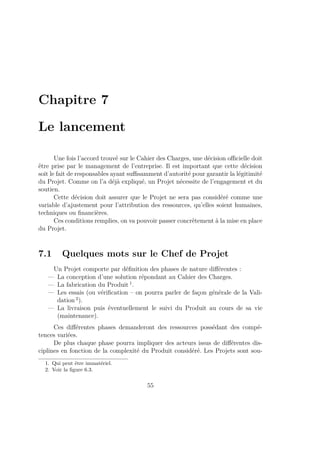 Chapitre 7
Le lancement
Une fois l’accord trouvé sur le Cahier des Charges, une décision oﬃcielle doit
être prise par le management de l’entreprise. Il est important que cette décision
soit le fait de responsables ayant suﬃsamment d’autorité pour garantir la légitimité
du Projet. Comme on l’a déjà expliqué, un Projet nécessite de l’engagement et du
soutien.
Cette décision doit assurer que le Projet ne sera pas considéré comme une
variable d’ajustement pour l’attribution des ressources, qu’elles soient humaines,
techniques ou ﬁnancières.
Ces conditions remplies, on va pouvoir passer concrètement à la mise en place
du Projet.
7.1 Quelques mots sur le Chef de Projet
Un Projet comporte par déﬁnition des phases de nature diﬀérentes :
— La conception d’une solution répondant au Cahier des Charges.
— La fabrication du Produit 1
.
— Les essais (ou vériﬁcation – on pourra parler de façon générale de la Vali-
dation 2
).
— La livraison puis éventuellement le suivi du Produit au cours de sa vie
(maintenance).
Ces diﬀérentes phases demanderont des ressources possédant des compé-
tences variées.
De plus chaque phase pourra impliquer des acteurs issus de diﬀérentes dis-
ciplines en fonction de la complexité du Produit considéré. Les Projets sont sou-
1. Qui peut être immatériel.
2. Voir la ﬁgure 6.3.
55
 