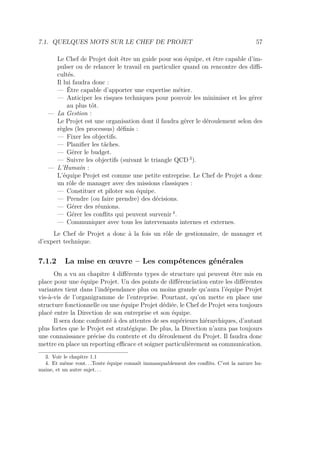 7.1. QUELQUES MOTS SUR LE CHEF DE PROJET 57
Le Chef de Projet doit être un guide pour son équipe, et être capable d’im-
pulser ou de relancer le travail en particulier quand on rencontre des diﬃ-
cultés.
Il lui faudra donc :
— Être capable d’apporter une expertise métier.
— Anticiper les risques techniques pour pouvoir les minimiser et les gérer
au plus tôt.
— La Gestion :
Le Projet est une organisation dont il faudra gérer le déroulement selon des
règles (les processus) déﬁnis :
— Fixer les objectifs.
— Planiﬁer les tâches.
— Gérer le budget.
— Suivre les objectifs (suivant le triangle QCD 3
).
— L’Humain :
L’équipe Projet est comme une petite entreprise. Le Chef de Projet a donc
un rôle de manager avec des missions classiques :
— Constituer et piloter son équipe.
— Prendre (ou faire prendre) des décisions.
— Gérer des réunions.
— Gérer les conﬂits qui peuvent survenir 4
.
— Communiquer avec tous les intervenants internes et externes.
Le Chef de Projet a donc à la fois un rôle de gestionnaire, de manager et
d’expert technique.
7.1.2 La mise en œuvre – Les compétences générales
On a vu au chapitre 4 diﬀérents types de structure qui peuvent être mis en
place pour une équipe Projet. Un des points de diﬀérenciation entre les diﬀérentes
variantes tient dans l’indépendance plus ou moins grande qu’aura l’équipe Projet
vis-à-vis de l’organigramme de l’entreprise. Pourtant, qu’on mette en place une
structure fonctionnelle ou une équipe Projet dédiée, le Chef de Projet sera toujours
placé entre la Direction de son entreprise et son équipe.
Il sera donc confronté à des attentes de ses supérieurs hiérarchiques, d’autant
plus fortes que le Projet est stratégique. De plus, la Direction n’aura pas toujours
une connaissance précise du contexte et du déroulement du Projet. Il faudra donc
mettre en place un reporting eﬃcace et soigner particulièrement sa communication.
3. Voir le chapitre 1.1
4. Et même vont. . .Toute équipe connaît immanquablement des conﬂits. C’est la nature hu-
maine, et un autre sujet. . .
 