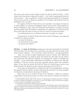 58 CHAPITRE 7. LE LANCEMENT
On retrouve là certains aspects déjà évoqués du rôle de Chef de Projet : il doit
vendre son Projet pour en garantir le succès – c’est à dire communiquer dessus de
façon positive – tout en gardant à l’esprit l’environnement global de l’entreprise
pour ne pas la mettre en danger en perdant de vue l’impact que pourrait avoir des
problèmes voire un échec 5
.
À l’opposé, le Chef de Projet devra aussi répondre à son équipe. Comme on
l’a déjà expliqué, les personnes impliquées auront souvent deux rattachements; le
Projet évidemment, mais aussi une hiérarchie fonctionnelle, ou métier. Les deux
peuvent parfois avoir des intérêts contradictoires en apparence. Le Chef de Projet
devra donc faire des choix et faire en sorte de recevoir le soutien nécessaire.
Ce positionnement sera un élément important à prendre en compte.
Concrètement, le Chef de Projet doit avoir un rôle de Manager, qui comprend
en général les aspects suivants :
— La prise de décisions.
— La motivation de son équipe.
— La gestion des talents 6
.
Décider La prise de décisions compte pour une part importante du travail du
Chef de Projet. Tout au long de la vie du Projet, des choix devront être faits, qu’ils
soient d’ordre technique – c’est à dire liés à l’objet du Projet – ou organisationnels.
Ainsi, on sera par exemple régulièrement amené à choisir entre diﬀérentes
solutions techniques. La majeure partie du travail sera alors faite par les experts
qui chercheront des éléments objectifs (de performance, qualité ou ﬁabilité par
exemple. . .) pour sélectionner l’alternative la meilleure en fonction des objectifs.
Toutefois, il arrivera souvent qu’il reste plusieurs options après cette première
phase. Il sera alors du ressort du Chef de Projet de trancher parce qu’une trop
longue absence de décision pourrait amener des risques pour le Projet 7
.
Sur le plan de l’organisation, le Chef de Projet devra régulièrement attribuer
des priorités entre des tâches, ou gérer l’allocation de ressources. Ces deux exemples
de situation correspondent à des prises de décision.
Dans tous les cas, le Chef de Projet devra chercher à collecter et analyser
l’information nécessaire pour faire son choix, pour pouvoir trancher de la façon la
5. On reviendra dessus, mais il faut chercher à communiquer de façon motivante et franche.
Le Chef de Projet doit défendre son travail et celui de son équipe, mais il doit aussi reconnaître
et faire connaître les problèmes qu’il rencontre.
6. Extension de la Gestion des Ressources humaines.
7. On pense instinctivement à des problèmes de tenue de planning, mais on pourrait aussi se
retrouver confronté à des impasses techniques. En eﬀet, avec une organisation de type collaboratif,
diﬀérentes études peuvent progresser ensemble, et une décision trop tardive pourrait être cause
d’incompatibilité.
 