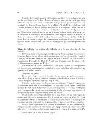 60 CHAPITRE 7. LE LANCEMENT
Un autre levier généralement intéressant à exploiter est la recherche de sens
par les gens dans ce qu’ils font. Il est extrêmement motivant de participer à une
entreprise qui aura un impact durable et bénéﬁque même quand on ne sera plus
impliqué. On touche là aux limites de la philosophie et de la psychologie, mais
« laisser une trace » de son passage peut amener à se surpasser. Alors bien sûr il
sera souvent complexe de trouver dans un Projet purement industriel par exemple
des éléments qui inspirent autant les participants, mais on pourra s’en approcher
en détaillant le contexte et l’environnement dans lesquels s’inscrit le travail. Un
Projet est rarement isolé et indépendant du monde qui l’entoure. Le Chef de Projet
devra donc là encore expliquer les conséquences bénéﬁques à attendre quand les
objectifs seront réalisés pour que tout le monde puisse percevoir l’importance de
réussir.
Gérer les talents La gestion des talents est le dernier pilier du rôle d’un
manager.
Extension d’une problématique spéciﬁquement liée à la gestion des ressources
humaines, la gestion des talents est stratégique parce qu’elle pérennise les capacités
à long terme de l’entreprise (et de l’équipe Projet) en matière de performance et
d’innovation. L’objectif du Chef de Projet sera d’obtenir puis de conserver les
meilleures ressources pour son Projet.
Un talent peut se déﬁnir comme le décrit la ﬁgure 7.2 page 61 : une personne
qui présente une combinaison de compétences et de leadership intéressante, et qui
apporte de la valeur ajoutée.
Comment les gérer ?
La première étape consiste à identiﬁer les personnes qui présentent un cer-
tain talent. Il n’y a pas de méthode théorisée, il faudra faire preuve d’intérêt et
d’empathie pour repérer les éléments importants.
Il faudra ensuite attirer (si elles ne sont pas déjà dans l’équipe) les personnes
intéressantes. Pour cela, il faut développer l’attractivité de son Projet, que chacun
ait envie d’y participer. Cela sera d’autant plus simple que le Projet est stratégique
pour l’entreprise. Le travail sera alors similaire à celui nécessaire pour motiver : il
faudra donner envie aux gens de participer au Projet.
Puis il faudra conserver les talents sur le long terme. On ne parlera pas des
aspects qui relèvent principalement des RH, mais en temps que Chef de Projet,
on devra être attentif à reconnaître la qualité du travail fourni et à impliquer les
personnes en leur proposant des responsabilités en rapport avec leurs capacités.
Enﬁn il faudra permettre aux gens de se développer en leur proposant des
perspectives, des possibilités d’évolution. Une équipe Projet est comme une petite
entreprise 11
et certaines techniques de management peuvent être transposées. Par
11. Concept relatif vue la taille de certains Projets. . .
 