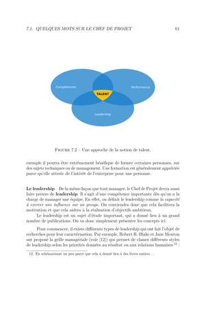 7.1. QUELQUES MOTS SUR LE CHEF DE PROJET 61
Figure 7.2 – Une approche de la notion de talent.
exemple il pourra être extrêmement bénéﬁque de former certaines personnes, sur
des sujets techniques ou de management. Une formation est généralement appréciée
parce qu’elle atteste de l’intérêt de l’entreprise pour une personne.
Le leadership De la même façon que tout manager, le Chef de Projet devra aussi
faire preuve de leadership. Il s’agit d’une compétence importante dès qu’on a la
charge de manager une équipe. En eﬀet, on déﬁnit le leadership comme la capacité
à exercer une inﬂuence sur un groupe. On conviendra donc que cela facilitera la
motivation et que cela aidera à la réalisation d’objectifs ambitieux.
Le leadership est un sujet d’étude important, qui a donné lieu à un grand
nombre de publications. On va donc simplement présenter les concepts ici.
Pour commencer, il existe diﬀérents types de leadership qui ont fait l’objet de
recherches pour leur caractérisation. Par exemple, Robert R. Blake et Jane Mouton
ont proposé la grille managériale (voir [12]) qui permet de classer diﬀérents styles
de leadership selon les priorités données au résultat ou aux relations humaines 12
:
12. En schématisant un peu parce que cela à donné lieu à des livres entiers. . .
 