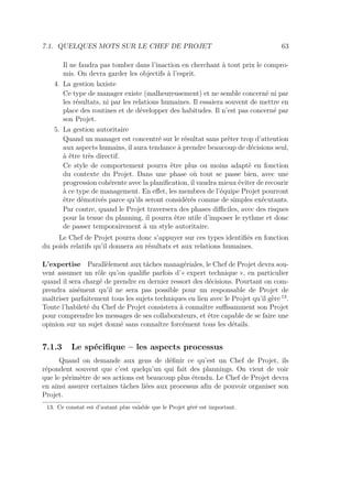 7.1. QUELQUES MOTS SUR LE CHEF DE PROJET 63
Il ne faudra pas tomber dans l’inaction en cherchant à tout prix le compro-
mis. On devra garder les objectifs à l’esprit.
4. La gestion laxiste
Ce type de manager existe (malheureusement) et ne semble concerné ni par
les résultats, ni par les relations humaines. Il essaiera souvent de mettre en
place des routines et de développer des habitudes. Il n’est pas concerné par
son Projet.
5. La gestion autoritaire
Quand un manager est concentré sur le résultat sans prêter trop d’attention
aux aspects humains, il aura tendance à prendre beaucoup de décisions seul,
à être très directif.
Ce style de comportement pourra être plus ou moins adapté en fonction
du contexte du Projet. Dans une phase où tout se passe bien, avec une
progression cohérente avec la planiﬁcation, il vaudra mieux éviter de recourir
à ce type de management. En eﬀet, les membres de l’équipe Projet pourront
être démotivés parce qu’ils seront considérés comme de simples exécutants.
Par contre, quand le Projet traversera des phases diﬃciles, avec des risques
pour la tenue du planning, il pourra être utile d’imposer le rythme et donc
de passer temporairement à un style autoritaire.
Le Chef de Projet pourra donc s’appuyer sur ces types identiﬁés en fonction
du poids relatifs qu’il donnera au résultats et aux relations humaines.
L’expertise Parallèlement aux tâches managériales, le Chef de Projet devra sou-
vent assumer un rôle qu’on qualiﬁe parfois d’« expert technique », en particulier
quand il sera chargé de prendre en dernier ressort des décisions. Pourtant on com-
prendra aisément qu’il ne sera pas possible pour un responsable de Projet de
maîtriser parfaitement tous les sujets techniques en lien avec le Projet qu’il gère 13
.
Toute l’habileté du Chef de Projet consistera à connaître suﬃsamment son Projet
pour comprendre les messages de ses collaborateurs, et être capable de se faire une
opinion sur un sujet donné sans connaître forcément tous les détails.
7.1.3 Le spéciﬁque – les aspects processus
Quand on demande aux gens de déﬁnir ce qu’est un Chef de Projet, ils
répondent souvent que c’est quelqu’un qui fait des plannings. On vient de voir
que le périmètre de ses actions est beaucoup plus étendu. Le Chef de Projet devra
en ainsi assurer certaines tâches liées aux processus aﬁn de pouvoir organiser son
Projet.
13. Ce constat est d’autant plus valable que le Projet géré est important.
 