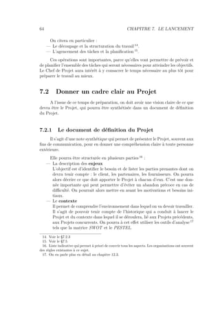 64 CHAPITRE 7. LE LANCEMENT
On citera en particulier :
— Le découpage et la structuration du travail 14
.
— L’agencement des tâches et la planiﬁcation 15
.
Ces opérations sont importantes, parce qu’elles vont permettre de prévoir et
de planiﬁer l’ensemble des tâches qui seront nécessaires pour atteindre les objectifs.
Le Chef de Projet aura intérêt à y consacrer le temps nécessaire au plus tôt pour
préparer le travail au mieux.
7.2 Donner un cadre clair au Projet
A l’issue de ce temps de préparation, on doit avoir une vision claire de ce que
devra être le Projet, qui pourra être synthétisée dans un document de déﬁnition
du Projet.
7.2.1 Le document de déﬁnition du Projet
Il s’agit d’une note synthétique qui permet de présenter le Projet, souvent aux
ﬁns de communication, pour en donner une compréhension claire à toute personne
extérieure.
Elle pourra être structurée en plusieurs parties 16
:
— La description des enjeux
L’objectif est d’identiﬁer le besoin et de lister les parties prenantes dont on
devra tenir compte : le client, les partenaires, les fournisseurs. On pourra
alors décrire ce que doit apporter le Projet à chacun d’eux. C’est une don-
née importante qui peut permettre d’éviter un abandon précoce en cas de
diﬃculté. On pourrait alors mettre en avant les motivations et besoins ini-
tiaux.
— Le contexte
Il permet de comprendre l’environnement dans lequel on va devoir travailler.
Il s’agit de pouvoir tenir compte de l’historique qui a conduit à lancer le
Projet et du contexte dans lequel il se déroulera, lié aux Projets précédents,
aux Projets concurrents. On pourra à cet eﬀet utiliser les outils d’analyse 17
tels que la matrice SWOT et le PESTEL.
14. Voir le §7.2.3
15. Voir le §7.5
16. Liste indicative qui permet à priori de couvrir tous les aspects. Les organisations ont souvent
des règles existantes à ce sujet.
17. On en parle plus en détail au chapitre 12.3.
 