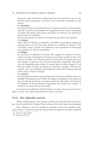 7.2. DONNER UN CADRE CLAIR AU PROJET 65
On pourra ainsi déterminer quelles seront les liens du Projet avec les dif-
férentes parties prenantes, ses limites et les contraintes auxquelles il sera
soumis.
— Les livrables
Ce sont les résultats attendus du Projet. On pourra établir une liste prélimi-
naire de ce qui devra être produit, en s’appuyant sur une lecture synthétique
du cahier des charges. On pourra aussi lister les critères et les indicateurs
qui devront être surveillés.
Cette partie permet de mettre en évidence la pertinence des objectifs.
— Les risques
Dès le début du Projet, on cherchera à identiﬁer les principaux risques qui
pourront peser sur le Projet pour chercher à en limiter les impacts 18
. On
s’attachera aussi à étudier les conditions et les hypothèses de démarrage
pour maîtriser les dérives potentielles.
— Le budget
Le document de déﬁnition du Projet doit rappeler les moyens et les res-
sources qui sont à disposition de l’équipe pour mener sa tâche à bien. Cela
permet de déﬁnir une référence pour la structuration du Projet qui devra
être adaptée en fonctions des ressources humaines, matérielles, ﬁnancières
qui sont disponibles pour réaliser le travail dans les délais impartis. Il ne
faut pas oublier de lister les besoins en ressources critiques, telles que les
experts, qui seront sollicités ponctuellement, mais dont l’absence pourrait
mettre tout le Projet en danger.
— Les acteurs
L’ensemble des personnes qui participeront activement au Projet devra être
identiﬁé. Cela permettra de clariﬁer les chaînes de validation et de mettre en
place le pilotage du Projet, en tenant compte des hiérarchies. Le document
de déﬁnition du Projet détaille l’engagement des membres de l’équipe, et
constitue un contrat interne au Projet.
Le document de déﬁnition du Projet donne un cadre clair et permet de s’or-
ganiser. Il faut aussi déﬁnir précisément les buts à atteindre.
7.2.2 Des objectifs corrects
Déﬁnir précisément les buts consiste à établir des objectifs. Pour pouvoir ali-
gner tous les membres de l’équipe Projet, il faut qu’ils soient clairs et non ambigus.
Peter Drucker a très tôt souligné la nécessité d’avoir des objectifs clairs,
ayant du sens 19
, mais c’est dans les années 80 qu’est apparu le concept d’objectifs
18. Voir à ce sujet le §10.
19. On pourra lire [6].
 