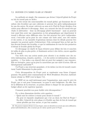 7.2. DONNER UN CADRE CLAIR AU PROJET 67
La méthode est simple. On commence par diviser l’objectif global du Projet
en lots de travail puis en tâches.
Les lots seront des sous-ensembles du travail global, qui fourniront des ré-
sultats (des livrables) qui sont cohérents et peuvent être gérés indépendamment
les uns des autres. Ils seront cohérents au sens où le Chef de Projet décidera d’un
critère pour eﬀectuer le découpage. Ainsi, on a souvent des lots de travail tels que
études et fabrication – donc un découpage plutôt fonctionnel – mais on pourrait
tout aussi bien avoir une organisation en lots géographiques qui répartiraient le
travail à eﬀectuer entre diﬀérents sites. Les lots peuvent être gérés indépendam-
ment, c’est-à-dire qu’on peut les voir comme une boite noire, avec des entrées
et des sorties, et un ensemble d’opérations internes dont les détails peuvent être
masqués (on pourrait parler d’abstraction). Cela correspond bien au fait que les
lots devront fournir des livrables, et que la combinaison de tous les lots permettra
d’obtenir le livrable global du Projet.
Ce découpage est répété de façon itérative pour déﬁnir des lots et sous-lots
de tailles de plus en plus petite, et ﬁnalement arriver à des tâches, encore appelées
lots de travail.
Une tâche sera une action menée pour aboutir à un résultat avec des en-
trées (informations, données, matières. . .) et des sorties (re-informations, données,
matières. . .). Une tâche a un objectif clair est peut être assignée à une ressource.
Elle est homogène, parce qu’on peut la caractériser par une unité d’action. Elle est
théoriquement indivisible 22
.
Un Projet a une structure granulaire, et les tâches (ou lots de travail) consti-
tuent l’unité élémentaire la plus petite.
Cette décomposition du Projet peut se représenter sous forme d’organi-
gramme. On parlera alors communément de Work Breakdown Structure, habituel-
lement abrégé en WBS (voir la ﬁgure 7.4).
Le WBS est un outil intéressant pour l’organisation, mais aussi le suivi du
Projet, que ce soit pour l’avancement, ou pour le suivi budgétaire. En eﬀet, lors
de la déﬁnition de la structure, on pourra allouer à chaque lot une proportion du
budget alloué au lot supérieur (parent).
Comment procède-t-on pour établir cette décomposition ?
Il y a deux dimensions derrière cette question :
— Quels sont les critères à retenir pour diviser le travail ?
On peut ici répondre simplement que c’est au choix du Chef de Projet !
En eﬀet, l’objectif de cette phase et d’établir une liste de lots de travail qui
soient gérables par leur nature, et par leur nombre.
22. On pourra toujours diviser en sous-étapes, mais ces dernières ne seront pas auto-suﬃsantes;
prises individuellement, elles n’auront pas de valeur ajoutée pour le Projet.
 