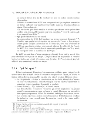 7.2. DONNER UN CADRE CLAIR AU PROJET 69
on aura de tâches à la ﬁn. Le corollaire est que ces tâches seront d’autant
plus petites.
Il faudra donc établir un WBS avec une granularité qui implique un nombre
de tâches suﬃsant pour maîtriser leur taille, mais pas trop important au
risque d’être submergé.
Un indicateur pertinent consiste à vériﬁer que chaque tâche puisse être
conﬁée à un responsable unique pour son exécution 23
et qu’il corresponde
à un objectif bien déﬁni 24
.
— Qui peut déﬁnir ces lots de travail ?
La construction du WBS doit impliquer un groupe composé d’experts 25 26
.
En eﬀet, bien qu’elle intervienne très tôt au cours du Projet, et donc souvent
avant qu’une analyse approfondie ait été eﬀectuée, il va être nécessaire de
réﬂéchir aux étapes requises pour remplir chacun des objectifs du Projet.
Le WBS doit être exhaustif dans la mesure du possible parce qu’il va servir
de base pour toute la planiﬁcation du Projet.
Le WBS permet donc d’avoir un aperçu exhaustif de ce qu’il y aura à faire
pour atteindre les objectifs du Projet. L’objectif ﬁnal est de parvenir à recenser
toutes les tâches qui seront nécessaires pour terminer le Projet aﬁn de pouvoir
réﬂéchir aux ressources à mettre en œuvre.
7.2.4 Qui fait quoi ?
Il faut maintenant déterminer les ressources à aﬀecter pour chaque lot de
travail déﬁni dans le WBS. Selon la taille et la complexité du Projet, on pourra se
limiter à identiﬁer un responsable, ou aller plus loin et préciser diﬀérents rôles :
— Le Responsable : il sera le coordinateur de la tâche, chargé de s’assurer
de son bon déroulement, contact principal pour les sujets y ayant trait et
garant de bonne exécution. Il garantit le résultat.
— Le(s) Acteur(s) : il(s) exécute(nt) le travail requis.
— Les Consultants : ce sont des ressources qui seront impliquées, en général
avant le commencement, pour préparer le travail. On pense par exemple à
des experts qui pourront déﬁnir des solutions techniques à mettre en œuvre.
— Les acteurs Informés à qui on devra transmettre de l’information pendant
la réalisation – par exemple pour du reporting – ou à la ﬁn – pour valider
les livrables.
23. Ce peut être du suivi de sous-traitance, mais il doit pouvoir le faire seul.
24. Voir le chapitre 7.2.2.
25. Enﬁn au minimum de gens expérimentés.
26. On verra d’ailleurs souvent que le Chef de Projet a intérêt à s’entourer d’un groupe de
personnes expérimentées qui seront précieuses pour piloter l’organisation du Projet.
 