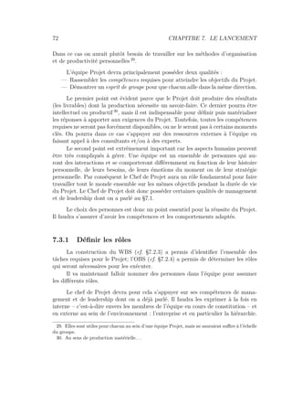 72 CHAPITRE 7. LE LANCEMENT
Dans ce cas on aurait plutôt besoin de travailler sur les méthodes d’organisation
et de productivité personnelles 29
.
L’équipe Projet devra principalement posséder deux qualités :
— Rassembler les compétences requises pour atteindre les objectifs du Projet.
— Démontrer un esprit de groupe pour que chacun aille dans la même direction.
Le premier point est évident parce que le Projet doit produire des résultats
(les livrables) dont la production nécessite un savoir-faire. Ce dernier pourra être
intellectuel ou productif 30
, mais il est indispensable pour déﬁnir puis matérialiser
les réponses à apporter aux exigences du Projet. Toutefois, toutes les compétences
requises ne seront pas forcément disponibles, ou ne le seront pas à certains moments
clés. On pourra dans ce cas s’appuyer sur des ressources externes à l’équipe en
faisant appel à des consultants et/ou à des experts.
Le second point est extrêmement important car les aspects humains peuvent
être très compliqués à gérer. Une équipe est un ensemble de personnes qui au-
ront des interactions et se comporteront diﬀéremment en fonction de leur histoire
personnelle, de leurs besoins, de leurs émotions du moment ou de leur stratégie
personnelle. Par conséquent le Chef de Projet aura un rôle fondamental pour faire
travailler tout le monde ensemble sur les mêmes objectifs pendant la durée de vie
du Projet. Le Chef de Projet doit donc posséder certaines qualités de management
et de leadership dont on a parlé au §7.1.
Le choix des personnes est donc un point essentiel pour la réussite du Projet.
Il faudra s’assurer d’avoir les compétences et les comportements adaptés.
7.3.1 Déﬁnir les rôles
La construction du WBS (cf. §7.2.3) a permis d’identiﬁer l’ensemble des
tâches requises pour le Projet; l’OBS (cf. §7.2.4) a permis de déterminer les rôles
qui seront nécessaires pour les exécuter.
Il va maintenant falloir nommer des personnes dans l’équipe pour assumer
les diﬀérents rôles.
Le chef de Projet devra pour cela s’appuyer sur ses compétences de mana-
gement et de leadership dont on a déjà parlé. Il faudra les exprimer à la fois en
interne – c’est-à-dire envers les membres de l’équipe en cours de constitution – et
en externe au sein de l’environnement : l’entreprise et en particulier la hiérarchie.
29. Elles sont utiles pour chacun au sein d’une équipe Projet, mais ne sauraient suﬃre à l’échelle
du groupe.
30. Au sens de production matérielle. . .
 