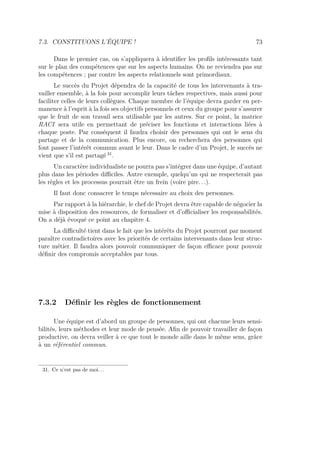 7.3. CONSTITUONS L’ÉQUIPE ! 73
Dans le premier cas, on s’appliquera à identiﬁer les proﬁls intéressants tant
sur le plan des compétences que sur les aspects humains. On ne reviendra pas sur
les compétences ; par contre les aspects relationnels sont primordiaux.
Le succès du Projet dépendra de la capacité de tous les intervenants à tra-
vailler ensemble, à la fois pour accomplir leurs tâches respectives, mais aussi pour
faciliter celles de leurs collègues. Chaque membre de l’équipe devra garder en per-
manence à l’esprit à la fois ses objectifs personnels et ceux du groupe pour s’assurer
que le fruit de son travail sera utilisable par les autres. Sur ce point, la matrice
RACI sera utile en permettant de préciser les fonctions et interactions liées à
chaque poste. Par conséquent il faudra choisir des personnes qui ont le sens du
partage et de la communication. Plus encore, on recherchera des personnes qui
font passer l’intérêt commun avant le leur. Dans le cadre d’un Projet, le succès ne
vient que s’il est partagé 31
.
Un caractère individualiste ne pourra pas s’intégrer dans une équipe, d’autant
plus dans les périodes diﬃciles. Autre exemple, quelqu’un qui ne respecterait pas
les règles et les processus pourrait être un frein (voire pire. . .).
Il faut donc consacrer le temps nécessaire au choix des personnes.
Par rapport à la hiérarchie, le chef de Projet devra être capable de négocier la
mise à disposition des ressources, de formaliser et d’oﬃcialiser les responsabilités.
On a déjà évoqué ce point au chapitre 4.
La diﬃculté tient dans le fait que les intérêts du Projet pourront par moment
paraître contradictoires avec les priorités de certains intervenants dans leur struc-
ture métier. Il faudra alors pouvoir communiquer de façon eﬃcace pour pouvoir
déﬁnir des compromis acceptables par tous.
7.3.2 Déﬁnir les règles de fonctionnement
Une équipe est d’abord un groupe de personnes, qui ont chacune leurs sensi-
bilités, leurs méthodes et leur mode de pensée. Aﬁn de pouvoir travailler de façon
productive, on devra veiller à ce que tout le monde aille dans le même sens, grâce
à un référentiel commun.
31. Ce n’est pas de moi. . .
 