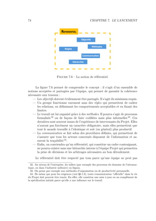 74 CHAPITRE 7. LE LANCEMENT
Figure 7.6 – La notion de référentiel.
La ﬁgure 7.6 permet de comprendre le concept : il s’agit d’un ensemble de
notions acceptées et partagées par l’équipe, qui permet de garantir la cohérence
nécessaire aux travaux :
— Les objectifs doivent évidemment être partagés. Il s’agit du minimum requis.
— Un groupe fonctionne rarement sans des règles qui permettent de cadrer
les relations, en déﬁnissant les comportements acceptables et en ﬁxant des
limites.
— Le travail est lui organisé grâce à des méthodes. Il pourra s’agir de processus
formalisés 32
ou de façons de faire codiﬁées mais plus informelles 33
. Ces
dernières sont souvent issues de l’expérience de intervenants du Projet. Elles
n’auront pas forcément un caractère obligatoire, mais elles permettent que
tout le monde travaille à l’identique et soit (en général) plus productif.
— La communication se fait selon des procédures déﬁnies, qui permettent de
s’assurer que tous les acteurs concernés disposent de l’information et as-
surent la traçabilité 34
.
— Enﬁn, on conviendra qu’un référentiel, qui constitue un cadre contraignant,
ne pourra exister sans une hiérarchie interne à l’équipe Projet qui permettra
la prise de décisions et les arbitrages nécessaires au bon déroulement.
Le référentiel doit être respecté par tous parce qu’une équipe ne peut pas
32. Au niveau de l’entreprise, du milieu (par exemple des processus du domaine de l’aéronau-
tique, ou dans l’industrie militaire) ou légaux.
33. On pense par exemple aux méthodes d’organisation ou de productivité personnelle.
34. De même que pour les exigences (voir §6.1.3), toute communication “oﬃcielle” dans la vie
du Projet doit pouvoir être tracée. En eﬀet, elle constitue une mise à jour ou un complément de
la spéciﬁcation initiale parce qu’elle a une inﬂuence sur le travail.
 