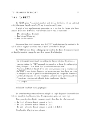 7.5. PLANIFIER LE PROJET 77
7.5.2 Le PERT
Le PERT, pour Program Evaluation and Review Technique est un outil qui
a été développé dans les années 50 par la marine américaine.
Il s’agit d’une représentation graphique de la totalité du Projet avec l’en-
semble de ses lots de travail. Pour chacun d’entre eux, il mentionne :
— Des informations de durée
— Les lots prédécesseurs
— Les lots successeurs
On saura donc concrètement avec le PERT quel doit être la succession de
lots à mettre en place et quelle sera la durée prévisible du Projet.
Le PERT dispose d’une technique pour le calcul des dates de commencement
et d’achèvement de chaque lot avec leur marge de réalisation.
Un petit aparté concernant les notions de durées (et donc de dates). . .
La construction du PERT demande de connaître la durée des tâches qu’on
doit y intégrer. Cette durée doit évidemment être estimée.
Pour cela, le Chef de Projet devra faire appel, comme pour la construction
du WBS a
à une équipe d’experts qui pourra estimer leur durée au vu de
la complexité et de la quantité de travail requise par chaque lot de travail.
Ce travail est parmi les plus complexes à réaliser parce qu’il demande de
l’expérience pour pouvoir aboutir à des conclusions valables.
a. Voir §7.4
Comment construit-on ce graphique ?
La première étape est relativement simple : il s’agit d’agencer l’ensemble des
lots de travail en fonction des liens de dépendance qu’ils ont entre eux.
Par exemple, si un Projet comporte quatre lots dont les relations sont :
— Le Lot 2 nécessite d’avoir terminé le Lot 1.
— Le Lot 3 nécessite d’avoir terminé le Lot 1.
— Le Lot 4 nécessite d’avoir terminé le Lot 2 et le Lot 3.
On aboutira à la structure suivante :
 