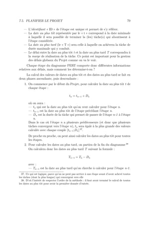 7.5. PLANIFIER LE PROJET 79
— L’identiﬁant « ID » de l’étape est unique et permet de s’y référer.
— La date au plus tôt représentée par le « t » correspond à la date minimale
à laquelle il sera possible de terminer la (les) tâche(s) qui aboutissent à
l’étape considérée.
— La date au plus tard (le « T ») sera celle à laquelle on achèvera la tâche de
durée maximale qui y conduit.
— Le délai entre la date au plus tôt t et la date au plus tard T correspondra à
la marge de réalisation de la tâche. Ce point est important pour la gestion
des délais globaux du Projet comme on va le voir.
Chaque étape du diagramme PERT comporte donc diﬀérentes informations
relatives aux délais, mais comment les détermine-t-on ?
La calcul des valeurs de dates au plus tôt et des dates au plus tard se fait en
deux phases ascendante, puis descendante :
1. On commence par le début du Projet, pour calculer la date au plus tôt t de
chaque étape :
tn = tn−1 + Dn
où on aura :
— tn qui est la date au plus tôt qu’on veut calculer pour l’étape n.
— tn−1 est la date au plus tôt de l’étape précédant l’étape n.
— Dn est la durée de la tâche qui permet de passer de l’étape n-1 à l’étape
n.
Dans le cas où l’étape n a plusieurs prédécesseurs (et donc que plusieurs
tâches convergent vers l’étape n), tn sera égale à la plus grande des valeurs
calculée avec chaque couple [tn−1;Dn] 37
.
De proche en proche, on peut ainsi calculer les dates au plus tôt pour toutes
les étapes.
2. Pour calculer les dates au plus tard, on partira de la ﬁn du diagramme 38
On calculera donc les dates au plus tard T suivant la formule :
Tn−1 = Tn − Dn
avec :
— Tn−1 est la date au plus tard qu’on cherche à calculer pour l’étape n-1.
37. Ce qui est logique, parce qu’on ne peut pas arriver à une étape avant d’avoir achevé toutes
les tâches (dont la plus longue) qui convergent vers elle
38. D’où l’intérêt de respecter l’ordre de la méthode : il faut avoir terminé le calcul de toutes
les dates au plus tôt pour avoir la première donnée d’entrée.
 