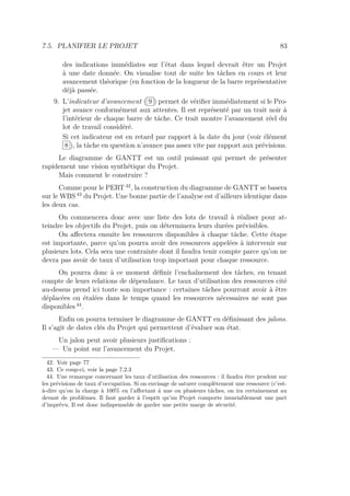 7.5. PLANIFIER LE PROJET 83
des indications immédiates sur l’état dans lequel devrait être un Projet
à une date donnée. On visualise tout de suite les tâches en cours et leur
avancement théorique (en fonction de la longueur de la barre représentative
déjà passée.
9. L’indicateur d’avancement ( 9 ) permet de vériﬁer immédiatement si le Pro-
jet avance conformément aux attentes. Il est représenté par un trait noir à
l’intérieur de chaque barre de tâche. Ce trait montre l’avancement réel du
lot de travail considéré.
Si cet indicateur est en retard par rapport à la date du jour (voir élément
8 ), la tâche en question n’avance pas assez vite par rapport aux prévisions.
Le diagramme de GANTT est un outil puissant qui permet de présenter
rapidement une vision synthétique du Projet.
Mais comment le construire ?
Comme pour le PERT 42
, la construction du diagramme de GANTT se basera
sur le WBS 43
du Projet. Une bonne partie de l’analyse est d’ailleurs identique dans
les deux cas.
On commencera donc avec une liste des lots de travail à réaliser pour at-
teindre les objectifs du Projet, puis on déterminera leurs durées prévisibles.
On aﬀectera ensuite les ressources disponibles à chaque tâche. Cette étape
est importante, parce qu’on pourra avoir des ressources appelées à intervenir sur
plusieurs lots. Cela sera une contrainte dont il faudra tenir compte parce qu’on ne
devra pas avoir de taux d’utilisation trop important pour chaque ressource.
On pourra donc à ce moment déﬁnir l’enchaînement des tâches, en tenant
compte de leurs relations de dépendance. Le taux d’utilisation des ressources cité
au-dessus prend ici toute son importance : certaines tâches pourront avoir à être
déplacées ou étalées dans le temps quand les ressources nécessaires ne sont pas
disponibles 44
.
Enﬁn on pourra terminer le diagramme de GANTT en déﬁnissant des jalons.
Il s’agit de dates clés du Projet qui permettent d’évaluer son état.
Un jalon peut avoir plusieurs justiﬁcations :
— Un point sur l’avancement du Projet.
42. Voir page 77
43. Ce coup-ci, voir la page 7.2.3
44. Une remarque concernant les taux d’utilisation des ressources : il faudra être prudent sur
les prévisions de taux d’occupation. Si on envisage de saturer complètement une ressource (c’est-
à-dire qu’on la charge à 100% en l’aﬀectant à une ou plusieurs tâches, on ira certainement au
devant de problèmes. Il faut garder à l’esprit qu’un Projet comporte invariablement une part
d’imprévu. Il est donc indispensable de garder une petite marge de sécurité.
 