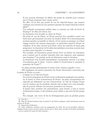 84 CHAPITRE 7. LE LANCEMENT
Il sera souvent nécessaire de déﬁnir des points de contrôle pour s’assurer
que le Projet progresse bien comme prévu.
En eﬀet, s’il ne faut pas perdre de vue les objectifs ﬁnaux, une avancée
conforme aux attentes est une première garantie du respect ﬁnal des critères
QCD 45
.
Une méthode couramment utilisée dans ce contexte est celle du Cycle de
Deming 46
(le Plan-Do-Check-Act).
— La fourniture d’un livrable au client du Projet.
Du point de vue du Client, un Projet pourrait être considéré comme une
boîte noire qui fournirait à la sortie un résultat désiré. Si ce fonctionnement
pourrait paraître acceptable en théorie, il l’est moins en pratique. Le Client
engage souvent des moyens importants, en particulier quand le Projet est
complexe. Il est donc naturel qu’il désire suivre les avancées de façon plus
progressive. La fourniture de livrables intermédiaires sera donc souvent mise
en place pour répondre à ce besoin.
Par exemple, un fournisseur pourra devoir livrer un dossier de conception
pour s’assurer que le produit répondra bien aux exigences, puis organiser
une réception 47
du produit en ﬁn de fabrication avant la livraison.
La fourniture d’un livrable intermédiaire correspondra souvent à un jalon
d’acceptation par le client : il devra valider le travail fourni et autoriser la
poursuite du Projet 48
.
Un jalon prendra généralement la forme d’une réunion (appelée revue).
Elle impliquera les parties prenantes du Projet directement concernées par
la phase de Projet en cours :
— L’équipe (et le Chef de) Projet
Les acteurs principaux du Projet seront évidemment impliqués pour présen-
ter le statut et l’état d’avancement du Projet. Au jalon correspondent des
objectifs qui déﬁnissent un état d’avancement. Le rôle de l’équipe Projet
sera de montrer que les résultats obtenus sont en ligne avec ceux attendus,
aﬁn de pouvoir obtenir l’accord pour poursuivre les travaux.
Il faudra donc produire des présentations, pour fournir à tous le niveau
d’information requis, et des résultats, pour valider ce qui aura été fait jusque
là.
Par exemple, une revue de ﬁn de développement pour un produit pourra
45. Voir §1.1
46. Plus de détails là-dessus dans la partie V qui listera quelques outils intéressants pour la
gestion de Projet.
47. Inspection/vériﬁcation
48. Cette validation constitue aussi un engagement du client. En cas de problème ultérieur,
l’équipe Projet pourra souvent arguer du fait que le client avait accepté les livrables précédents
– ceci en restant de bonne foi bien entendu. . .
 