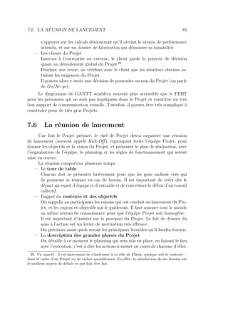 7.6. LA RÉUNION DE LANCEMENT 85
s’appuyer sur les calculs démontrant qu’il atteint le niveau de performance
attendu, et sur un dossier de fabrication qui démontre sa faisabilité.
— Les clients du Projet
Internes à l’entreprise ou externe, le client garde le pouvoir de décision
quant au déroulement global du Projet 49
.
Pendant une revue, on vériﬁera avec le client que les résultats obtenus sa-
tisfont les exigences du Projet.
Il pourra alors y avoir une décision de poursuite ou non du Projet (on parle
de Go/No go).
Le diagramme de GANTT semblera souvent plus accessible que le PERT
pour les personnes qui ne sont pas impliquées dans le Projet et constitue un très
bon support de communication visuelle. Toutefois, il pourra être très compliqué à
construire pour de très gros Projets.
7.6 La réunion de lancement
Une fois le Projet préparé, le chef de Projet devra organiser une réunion
de lancement (souvent appelé Kick-Oﬀ ), regroupant toute l’équipe Projet, pour
donner les objectifs et la vision du Projet, et présenter le plan de réalisation, avec
l’organisation de l’équipe, le planning et les règles de fonctionnement qui seront
mise en œuvre.
La réunion comportera plusieurs temps :
— Le tour de table
Chacun doit se présenter brièvement pour que les gens sachent vers qui
ils pourront se tourner en cas de besoin. Il est important de créer dès le
départ un esprit d’équipe et d’entraide et de concrétiser le début d’un travail
collectif.
— Rappel du contexte et des objectifs
On rappelle au participants les raisons qui ont conduit au lancement du Pro-
jet, et les enjeux et objectifs qui le guideront. Il faut amener tout le monde
au même niveau de connaissance pour que l’équipe Projet soit homogène.
Il est important d’insister sur le pourquoi du Projet. Le fait de donner du
sens à l’action est un levier de motivation très eﬃcace.
On précisera aussi quels seront les principaux livrables qu’il faudra fournir.
— La description des grandes phases du Projet
On détaille à ce moment le planning qui sera mis en place, en faisant le lien
avec l’exécution, c’est à dire les actions à mener au cours de chacune d’elles.
49. Un aparté : il est intéressant de s’intéresser à ce rôle de Client, quelque soit le contexte –
dans le cadre d’un Projet ou de tâches quotidiennes. En eﬀet, la satisfaction de ses besoins est
le meilleur moyen de déﬁnir ce qui doit être fait.
 