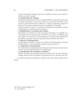 86 CHAPITRE 7. LE LANCEMENT
Il faut encourager l’échange, pour que la méthode retenue soit acceptée et
validée par tout le monde.
— La présentation de l’équipe
On présente maintenant les rôles et responsabilités de chacun pour que tout
le monde comprenne ce qu’il aura à faire et ce que feront les autres. C’est
aussi un point essentiel pour la cohésion : le fait de comprendre l’apport de
chacun à l’entreprise commune favorise la solidarité et l’entraide.
On peut mettre en place à ce moment un répertoire qui permettra d’avoir
à disposition les coordonnées des personnes.
— L’identiﬁcation et la gestion des risques
On établit avec l’équipe une liste des risques potentiels et on réﬂéchit à ce
qu’il faudra mettre en place pour les gérer 50
. A ce stade, on réﬂéchit aussi
par rapport au contexte et à l’environnement du Projet pour identiﬁer les
personnes ou groupes extérieurs qui pourraient constituer des freins.
— Le plan de communication
On détaille les modalités et règles de circulation de l’information au sein de
l’équipe Projet : qui sera informé, quand et par quel moyen 51
.
— Les indicateurs d’avancement
Les indicateurs sont importants pour disposer d’outils pour mesurer l’avan-
cement vers des objectifs ﬁables et incontestables.
— La planiﬁcation des prochaines réunions
Donner une liste des prochaines échéances permet tout de suite d’inscrire
l’équipe dans l’action en donnant une perspective sur ce qui devra être fait.
La réunion de lancement eﬀectuée, le Projet entre alors dans sa phase d’exé-
cution.
50. Voir à ce sujet le chapitre 10.
51. Voir le §7.3.2.
 