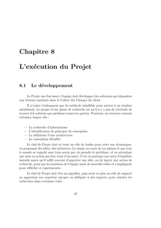 Chapitre 8
L’exécution du Projet
8.1 Le développement
Le Projet une fois lancé, l’équipe doit développer des solutions qui répondent
aux besoins exprimés dans le Cahier des Charges du client.
Il n’existe évidemment pas de méthode infaillible pour arriver à un résultat
satisfaisant. Le propre d’une phase de recherche est qu’il n’y a pas de certitude de
trouver LA solution qui satisfasse toutes les parties. Pourtant, on retrouve souvent
certaines étapes clés :
— La recherche d’informations
— L’identiﬁcation de principes de conception
— La déﬁnition d’une architecture
— La conception détaillée
Le chef de Projet doit ici tenir un rôle de leader pour créer une dynamique,
en proposant des idées, des initiatives. Le risque au cours de ces phases et que tout
le monde se regarde sans trop savoir par où prendre le problème, et en attendant
une mise en action qui doit venir d’un autre. C’est en pratique une sorte d’équilibre
instable parce qu’il suﬃt souvent d’apporter une idée, ou de lancer une action de
recherche, pour que les membres de l’équipe aient de nouvelles idées et s’impliquent
pour réﬂéchir et expérimenter.
Le chef de Projet doit être un aiguillon, puis avoir en plus un rôle de support
en apportant son expertise (propre ou déléguée à des experts) pour orienter les
recherches dans certaines voies.
87
 
